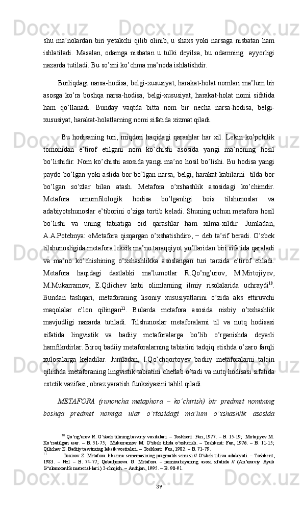 shu   ma’nolardan   biri   yetakchi   qilib   olinib,   u   shaxs   yoki   narsaga   nisbatan   ham
ishlatiladi.   Masalan,   odamga   nisbatan   u   tulki   deyilsa,   bu   odamning     ayyorligi
nazarda tutiladi. Bu so’zni ko’chma ma’noda ishlatishdir.
Borliqdagi narsa-hodisa, belgi-xususiyat, harakat-holat nomlari ma’lum bir
asosga   ko’ra   boshqa   narsa-hodisa,   belgi-xususiyat,   harakat-holat   nomi   sifatida
ham   qo’llanadi.   Bunday   vaqtda   bitta   nom   bir   necha   narsa-hodisa,   belgi-
xususiyat, harakat-holatlarning nomi sifatida xizmat qiladi.
Bu   hodisaning   turi,   miqdori   haqidagi   qarashlar   har   xil.   Lekin   ko’pchilik
tomonidan   e’tirof   etilgani   nom   ko’chishi   asosida   yangi   ma’noning   hosil
bo’lishidir. Nom ko’chishi asosida yangi ma’no hosil bo’lishi. Bu hodisa yangi
paydo bo’lgan yoki aslida bor bo’lgan narsa, belgi, harakat kabilarni    tilda bor
bo’lgan   so’zlar   bilan   atash.   Metafora   o’xshashlik   asosidagi   ko’chimdir.
Metafora   umumfilologik   hodisa   bo’lganligi   bois   tilshunoslar   va
adabiyotshunoslar  e’tiborini o’ziga tortib keladi. Shuning uchun metafora hosil
bo’lishi   va   uning   tabiatiga   oid   qarashlar   ham   xilma-xildir.   Jumladan,
A.A.Potebnya: «Metafora qisqargan o’xshatishdir», − deb ta’rif beradi. O’zbek
tilshunosligida metafora leksik ma’no taraqqiyot yo’llaridan biri sifatida qaraladi
va   ma’no   ko’chishining   o’xshashlikka   asoslangan   turi   tarzida   e’tirof   etiladi.
Metafora   haqidagi   dastlabki   ma’lumotlar   R.Qo’ng’urov,   M.Mirtojiyev,
M.Mukarramov,   E.Qilichev   kabi   olimlarning   ilmiy   risolalarida   uchraydi 10
.
Bundan   tashqari,   metaforaning   lisoniy   xususiyatlarini   o’zida   aks   ettiruvchi
maqolalar   e’lon   qilingan 11
.   Bularda   metafora   asosida   nisbiy   o’xshashlik
mavjudligi   nazarda   tutiladi.   Tilshunoslar   metaforalarni   til   va   nutq   hodisasi
sifatida   lingvistik   va   badiiy   metaforalarga   bo’lib   o’rganishda   deyarli
hamfikrdirlar. Biroq badiiy metaforalarning tabiatini tadqiq etishda o’zaro farqli
xulosalarga   keladilar.   Jumladan,   I.Qo’chqortoyev   badiiy   metaforalarni   talqin
qilishda metaforaning lingvistik tabiatini chetlab o’tadi va nutq hodisasi sifatida
estetik vazifasi, obraz yaratish funksiyasini tahlil qiladi.
METAFORA   (yunoncha   metaphora   –   ko’chirish)   bir   predmet   nomining
boshqa   predmet   nomiga   ular   o’rtasidagi   ma’lum   o’xshashlik   asosida
10
 Qo‘ng‘urov R. O‘zbek tilining tasviriy vositalari. – Toshkent: Fan, 1977. – B. 15-19;  Mirtojiyev M.
Ko‘rsatilgan   asar.   –  B.  51-75;     Mukarramov   M.   O‘zbek   tilida  o‘xshatish.   –   Toshkent:   Fan,  1976.   –  B.   11-15;
Qilichev E. Badiiy tasvirning leksik vositalari. – Toshkent: Fan, 1982. – B. 71-79.
11
 Toxirov Z. Metafora leksema-sememasining pragmatik semasi // O‘zbek tili va adabiyoti. – Toshkent,
1983.   –   №1   –   B.   74-77;   Qobuljonova   G.   Metafora   –   nominatsiyaning   asosi   sifatida   //   (An’anaviy   Ayub
G‘ulomxonlik material-lari.) 2-chiqish. – Andijon, 1995. – B. 90-91.  
39 