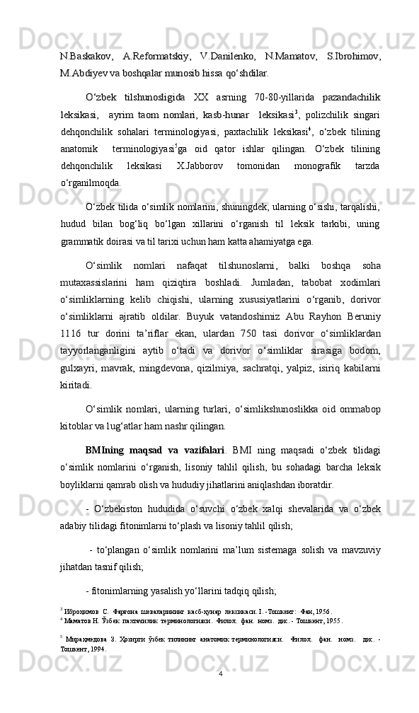 N.Baskakov,   A.Reformatskiy,   V.Danilenko,   N.Mamatov,   S.Ibrohimov,
M.Abdiyev va boshqalar munosib hissa qo‘shdilar.	
O‘zbek   tilshunosligida  XX   asrning   70-80-yillarida  	pazandachilik	
leksikasi,     ayrim   taom   nomlari,   kasb-hunar     leksikasi
3
,   polizchilik   singari
dehqonchilik   sohalari   terminologiyasi,   paxtachilik   leksikasi 4
,   o‘zbek   tilining
anatomik     terminologiyasi 5
ga   oid   qator   ishlar   qilingan.   O‘zbek   tilining
dehqonchilik   leksikasi   X.Jabborov   tomonidan   monografik   tarzda
o‘rganilmoqda.
O‘zbek tilida o‘simlik nomlarini, shuningdek, ularning o‘sishi, tarqalishi,
hudud   bilan   bog‘liq   bo‘lgan   xillarini   o‘rganish   til   leksik   tarkibi,   uning
grammatik doirasi va til tarixi uchun ham katta ahamiyatga ega.  	
O‘simlik   nomlari   nafaqat   tilshunoslarni,   balki   boshqa   soha	
mutaxassislarini   ham   qiziqtira   boshladi.   Jumladan,   tabobat   xodimlari
o‘simliklarning   kelib   chiqishi,   ularning   xususiyatlarini   o‘rganib,   dorivor
o‘simliklarni   ajratib   oldilar.   Buyuk   vatandoshimiz   Abu   Rayhon   Beruniy
1116   tur   dorini   ta’riflar   ekan,   ulardan   750   tasi   dorivor   o‘simliklardan
tayyorlanganligini   aytib   o‘tadi   va   dorivor   o‘simliklar   sirasiga   bodom,
gulxayri,   mavrak,   mingdevona,   qizilmiya,   sachratqi,   yalpiz,   isiriq   kabilarni
kiritadi.	
O‘simlik   nomlari,   ularning   turlari,   o‘simlikshunoslikka   oid   ommabop	
kitoblar va lug‘atlar ham nashr qilingan.  
BMIning   maqsad   va   vazifalari .   BMI   ning   maqsadi   o‘zbek   tilidagi
o‘simlik   nomlarini   o‘rganish,   lisoniy   tahlil   qilish,   bu   sohadagi   barcha   leksik
boyliklarni qamrab olish va hududiy jihatlarini aniqlashdan iboratdir.  
-   O‘zbekiston   hududida   o‘suvchi   o‘zbek   xalqi   shevalarida   va   o‘zbek
adabiy tilidagi fitonimlarni to‘plash va lisoniy tahlil qilish;
  -   to‘plangan   o‘simlik   nomlarini   ma’lum   sistemaga   solish   va   mavzuviy
jihatdan tasnif qilish;
- fitonimlarning yasalish yo‘llarini tadqiq qilish;
3
  Иброҳимов  С.   Фарғона  шеваларининг  касб-ҳунар  лексикаси. I. -Тошкент:  Фан, 1956 .
4
  Маматов Н. Ўзбек  пахтачилик  терминологияси.  Филол.  фан.  номз.  дис. - Тошкент, 1955 .
5
  Мираҳмедова   З.   Ҳозирги   ўзбек   тилининг   анатомик   терминологияси.     Филол.     фан.     номз.     дис.   -
Тошкент, 1994.
4 