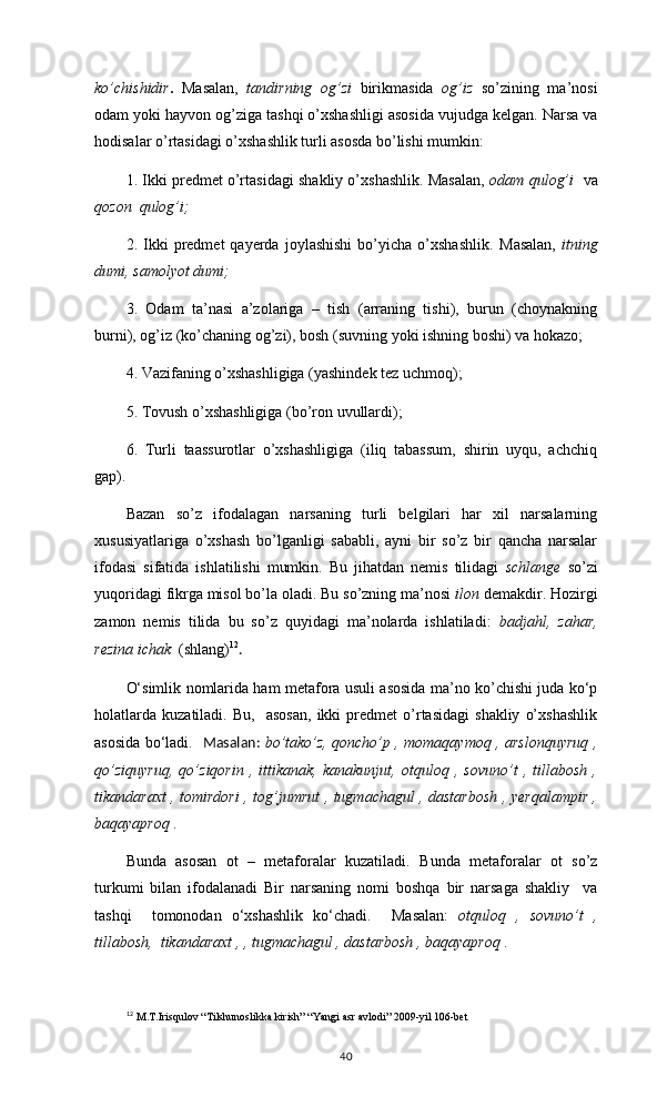 ko’chishidir .   Masalan,   tandirning   og’zi   birikmasida   og’iz   so’zining   ma’nosi
odam yoki hayvon og’ziga tashqi o’xshashligi asosida vujudga kelgan. Narsa va
hodisalar o’rtasidagi o’xshashlik turli asosda bo’lishi mumkin:
1. Ikki predmet o’rtasidagi shakliy o’xshashlik. Masalan,   odam qulog’i    va
qozon  qulog’i;
2.  Ikki   predmet   qayerda   joylashishi   bo’yicha   o’xshashlik.   Masalan,   itning
dumi, samolyot dumi;
3.   Odam   ta’nasi   a’zolariga   –   tish   (arraning   tishi),   burun   (choynakning
burni), og’iz (ko’chaning og’zi), bosh (suvning yoki ishning boshi) va hokazo;   
4. Vazifaning o’xshashligiga (yashindek tez uchmoq);
5. Tovush o’xshashligiga (bo’ron uvullardi);
6.   Turli   taassurotlar   o’xshashligiga   (iliq   tabassum,   shirin   uyqu,   achchiq
gap).
Bazan   so’z   ifodalagan   narsaning   turli   belgilari   har   xil   narsalarning
xususiyatlariga   o’xshash   bo’lganligi   sababli,   ayni   bir   so’z   bir   qancha   narsalar
ifodasi   sifatida   ishlatilishi   mumkin.   Bu   jihatdan   nemis   tilidagi   schlange   so’zi
yuqoridagi fikrga misol bo’la oladi. Bu so’zning ma’nosi  ilon  demakdir. Hozirgi
zamon   nemis   tilida   bu   so’z   quyidagi   ma’nolarda   ishlatiladi:   badjahl,   zahar,
rezina ichak   (shlang) 12
. 
O‘simlik nomlarida ham metafora usuli asosida ma’no ko’chishi juda ko‘p
holatlarda   kuzatiladi.   Bu,     asosan,   ikki   predmet   o’rtasidagi   shakliy   o’xshashlik
asosida bo‘ladi.    Masalan:   bo’tako’z, qoncho’p , momaqaymoq , arslonquyruq ,
qo’ziquyruq,   qo’ziqorin   ,   ittikanak,   kanakunjut,   otquloq   ,   sovuno’t   ,   tillabosh   ,
tikandaraxt , tomirdori , tog’jumrut , tugmachagul , dastarbosh , yerqalampir ,
baqayaproq  .
Bunda   asosan   ot   –   metaforalar   kuzatiladi.   Bunda   metaforalar   ot   so’z
turkumi   bilan   ifodalanadi   Bir   narsaning   nomi   boshqa   bir   narsaga   shakliy     va
tashqi     tomonodan   o‘xshashlik   ko‘chadi.     Masalan:   otquloq   ,   sovuno’t   ,
tillabosh,  tikandaraxt , , tugmachagul , dastarbosh , baqayaproq  .
12
  M.T.Irisqulov “Tilshunoslikka kirish” “Yangi asr avlodi” 2009-yil 106-bet
40 
