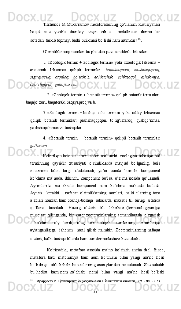 Tilshunos   M.Mukarramov   metaforalarning   qo‘llanish   xususiyatlari
haqida   so‘z     yuritib     shunday     degan     edi:   «…   metaforalar     doimo     bir
so‘zdan  tarkib topmay, balki birikmali bo‘lishi ham mumkin » 13
.
O‘simliklarning nomlari bu jihatdan juda xarakterli. Masalan:  
1. «Zoologik termin + zoologik termin» yoki «zoologik leksema +
anatomik     leksema»     qolipli     terminlar:     kapalakqanot,     mushukquyruq,
sigirquyruq,   otquloq,   bo‘tako‘z,   echkiichak,   echkisoqol,   eshakmiya,
cho‘chqayol,  gultojixo‘roz.  
                             2. «Zoologik termin + botanik termin» qolipli botanik terminlar:
baqajo‘xori, baqaterak, baqayaproq va b. 
3. «Zoologik  termin + boshqa  soha  termini  yoki  oddiy  leksema»
qolipli   botanik   terminlar:   pashshaqopqon,   to‘ng‘iztaroq,   qushqo‘nmas,
pashshaqo‘nmas va boshqalar.   
4.   «Botanik   termin   +   botanik   termin»   qolipli   botanik   terminlar:
gulkaram. 
Keltirilgan  botanik  terminlardan  ma’lumki,  zoologiya  sohasiga   oid
terminning    qaysidir    xususiyati    o‘simliklarda    mavjud    bo‘lganligi    bois
zootermin   bilan   birga   ifodalanadi,   ya’ni   bunda   birinchi   komponent
ko‘chma   ma’noda,   ikkinchi   komponent   bo‘lsa,   o‘z   ma’nosida   qo‘llanadi.
Ayrimlarida     esa     ikkala     komponent     ham     ko‘chma     ma’noda     bo‘ladi.
Aytish     kerakki,     nafaqat   o‘simliklarning   nomlari,   balki   ularning   tana
a’zolari nomlari ham boshqa-boshqa  sohalarda  maxsus  til  birligi  sifatida
qo‘llana     boshladi.     Hozirgi   o‘zbek     tili     leksikasi   (terminologiyasi)ga
murojaat  qilinganda,  bir  qator zooterminlarning  semantikasida  o‘zgarish
–   ko‘chim     ro‘y     berib,     o‘zga   terminologik     tizimlarning     terminlariga
aylanganligiga     ishonch     hosil   qilish   mumkin.   Zooterminlarning   nafaqat
o‘zbek, balki boshqa tillarda ham transterminlashuvi kuzatiladi .
Ko‘rinadiki,   metafora   asosida   ma’no   kо‘chish   ancha   faol.   Biroq,
metafora   kabi   metonimiya   ham   nom   kо‘chishi   bilan   yangi   ma’no   hosil
bо‘lishiga     olib   kelishi   hodisalarning   asosiylaridan   hisoblanadi.   Shu   sababli
bu   hodisa     ham   nom   kо‘chishi     nomi     bilan     yangi     ma’no     hosil   bо‘lishi
13
      Мукаррамов М. Кўчимларнинг ўзаро муносабати // Ўзбек тили ва адабиёти, 1976. - №5. - Б. 53.
41 