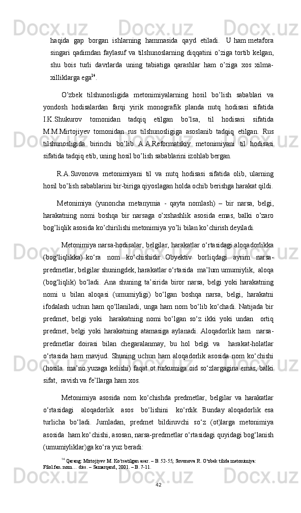 haqida   gap   borgan   ishlarning   hammasida   qayd   etiladi.     U ham metafora
singari   qadimdan   faylasuf   va   tilshunoslarning   diqqatini   o’ziga   tortib   kelgan,
shu   bois   turli   davrlarda   uning   tabiatiga   qarashlar   ham   o’ziga   xos   xilma-
xilliklarga ega 14
. 
O’zbek   tilshunosligida   metonimiyalarning   hosil   bo’lish   sabablari   va
yondosh   hodisalardan   farqi   yirik   monografik   planda   nutq   hodisasi   sifatida
I.K.Shukurov   tomonidan   tadqiq   etilgan   bo’lsa,   til   hodisasi   sifatida
M.M.Mirtojiyev   tomonidan   rus   tilshunosligiga   asoslanib   tadqiq   etilgan.   Rus
tilshunosligida   birinchi   bo’lib   A.A.Reformatskiy   metonimiyani   til   hodisasi
sifatida tadqiq etib, uning hosil bo’lish sabablarini izohlab bergan.
R.A.Suvonova   metonimiyani   til   va   nutq   hodisasi   sifatida   olib,   ularning
hosil bo’lish sabablarini bir-biriga qiyoslagan holda ochib berishga harakat qildi.
Metonimiya   (yunoncha   metanymia   -   qayta   nomlash)   –   bir   narsa,   belgi,
harakatning   nomi   boshqa   bir   narsaga   o’xshashlik   asosida   emas,   balki   o’zaro
bog’liqlik asosida ko’chirilishi metonimiya yo’li bilan ko’chirish deyiladi. 
Metonimiya narsa-hodisalar, belgilar, harakatlar о‘rtasidagi aloqadorlikka
(bog‘liqlikka)   kо‘ra     nom     kо‘chishidir.   Obyektiv     borliqdagi     ayrim     narsa-
predmetlar, belgilar shuningdek, harakatlar о‘rtasida  ma’lum umumiylik,  aloqa
(bog‘liqlik)   bо‘ladi.   Ana   shuning   ta’sirida   biror   narsa,   belgi   yoki   harakatning
nomi   u   bilan   aloqasi   (umumiyligi)   bо‘lgan   boshqa   narsa,   belgi,   harakatni
ifodalash   uchun  ham   qо‘llaniladi,   unga  ham   nom   bо‘lib  kо‘chadi.   Natijada   bir
predmet,   belgi   yoki     harakatning   nomi   bо‘lgan   sо‘z   ikki   yoki   undan     ortiq
predmet,   belgi   yoki   harakatning   atamasiga   aylanadi.   Aloqadorlik   ham     narsa-
predmetlar   doirasi   bilan   chegaralanmay,   bu   hol   belgi   va     harakat-holatlar
о‘rtasida   ham   mavjud.   Shuning   uchun   ham   aloqadorlik   asosida   nom   kо‘chishi
(hosila   ma’no yuzaga kelishi) faqat ot turkumiga oid sо‘zlargagina emas, balki
sifat,  ravish va fe’llarga ham xos. 
Metonimiya   asosida   nom   kо‘chishda   predmetlar,   belgilar   va   harakatlar
о‘rtasidagi     aloqadorlik     asos     bо‘lishini     kо‘rdik.   Bunday   aloqadorlik   esa
turlicha   bо‘ladi.   Jumladan,   predmet   bildiruvchi   sо‘z   (ot)larga   metonimiya
asosida  ham kо‘chishi, asosan, narsa-predmetlar о‘rtasidagi quyidagi bog‘lanish
(umumiyliklar)ga kо‘ra yuz beradi: 
14
 Qarang: Mirtojiyev M. Ko‘rsatilgan asar. – B. 52-55; Suvonova R. O‘zbek tilida metonimiya: 
Filol.fan. nom… diss. – Samarqand, 2001. – B. 7-11. 
42 
