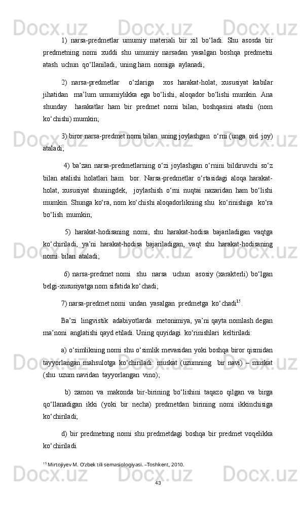 1)   narsa-predmetlar   umumiy   materiali   bir   xil   bо‘ladi.   Shu   asosda   bir
predmetning   nomi   xuddi   shu   umumiy   narsadan   yasalgan   boshqa   predmetni
atash  uchun  qо‘llaniladi,  uning ham  nomiga  aylanadi; 
2)   narsa-predmetlar     о‘zlariga     xos   harakat-holat,   xususiyat   kabilar
jihatidan     ma’lum   umumiylikka   ega   bо‘lishi,   aloqador   bо‘lishi   mumkin.   Ana
shunday     harakatlar   ham   bir   predmet   nomi   bilan,   boshqasini   atashi   (nom
kо‘chishi) mumkin;
3)   biror narsa-predmet nomi bilan  uning joylashgan   о ‘rni (unga  oid  joy)
ataladi ;
  4)   ba’zan   narsa-predmetlarning   о‘zi   joylashgan   о‘rnini   bildiruvchi   sо‘z
bilan   atalishi   holatlari   ham     bor.   Narsa-predmetlar   о‘rtasidagi   aloqa   harakat-
holat,   xususiyat   shuningdek,     joylashish   о‘rni   nuqtai   nazaridan   ham   bо‘lishi
mumkin. Shunga kо‘ra, nom kо‘chishi aloqadorlikning shu   kо‘rinishiga   kо‘ra
bо‘lish  mumkin;
  5)   harakat-hodisaning   nomi,   shu   harakat-hodisa   bajariladigan   vaqtga
kо‘chiriladi,   ya’ni   harakat-hodisa   bajariladigan,   vaqt   shu   harakat-hodisaning
nomi  bilan  ataladi;
  6)   narsa-predmet   nomi     shu     narsa     uchun     asosiy   (xarakterli)   bо‘lgan
belgi-xususiyatga nom sifatida kо‘chadi;
7 ) narsa-predmet nomi  undan  yasalgan  predmetga  kо‘chadi 15
. 
Ba’zi    lingvistik   adabiyotlarda   metonimiya, ya’ni qayta nomlash degan
ma’noni  anglatishi qayd etiladi. Uning quyidagi  kо‘rinishlari  keltiriladi:
a) о‘simlikning nomi shu о‘simlik mevasidan yoki boshqa biror qismidan
tayyorlangan   mahsulotga   kо‘chiriladi:   muskat   (uzumning     bir   navi)   –   muskat
(shu  uzum navidan  tayyorlangan  vino);
  b)   zamon   va   makonda   bir-birining   bо‘lishini   taqazo   qilgan   va   birga
qо‘llanadigan   ikki   (yoki   bir   necha)   predmetdan   birining   nomi   ikkinchisiga
kо‘chiriladi;  
d)   bir   predmetnng   nomi   shu   predmetdagi   boshqa   bir   predmet   voqelikka
kо‘chiriladi. 
15
 Mirtojiyev M. О‘zbek tili semasiologiyasi. –Toshkent, 2010.
43 