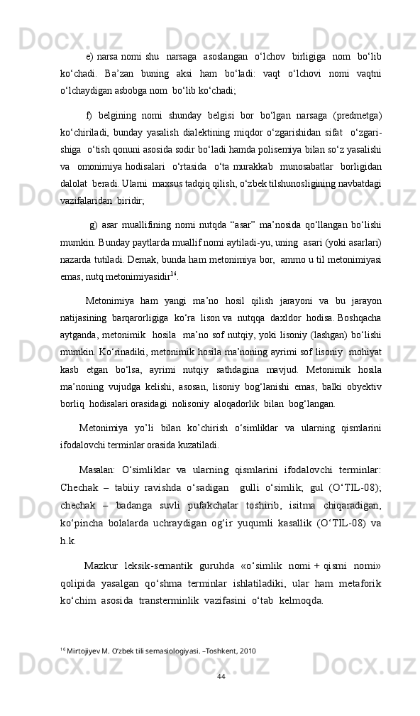 e)   narsa   nomi   shu     narsaga     asoslangan     о‘lchov     birligiga     nom     bо‘lib
kо‘chadi.   Ba’zan   buning   aksi   ham   bо‘ladi:   vaqt   о‘lchovi   nomi   vaqtni
о‘lchaydigan asbobga nom  bо‘lib kо‘chadi;
f)   belgining   nomi   shunday   belgisi   bor   bо‘lgan   narsaga   (predmetga)
kо‘chiriladi,   bunday   yasalish   dialektining   miqdor   о‘zgarishidan   sifat     о‘zgari-
shiga  о‘tish qonuni asosida sodir bо‘ladi hamda polisemiya bilan sо‘z yasalishi
va     omonimiya   hodisalari     о‘rtasida     о‘ta   murakkab     munosabatlar     borligidan
dalolat  beradi. Ularni  maxsus tadqiq qilish, о‘zbek tilshunosligining navbatdagi
vazifalaridan  biridir;
  g)   asar   muallifining   nomi   nutqda   “asar”   ma’nosida   qо‘llangan   bо‘lishi
mumkin. Bunday paytlarda muallif nomi aytiladi-yu, uning  asari (yoki asarlari)
nazarda tutiladi. Demak, bunda ham metonimiya bor,  ammo u til metonimiyasi
emas, nutq metonimiyasidir 16
. 
Metonimiya   ham   yangi   ma’no   hosil   qilish   jarayoni   va   bu   jarayon
natijasining  barqarorligiga  kо‘ra  lison va  nutqqa  daxldor  hodisa. Boshqacha
aytganda,  metonimik    hosila    ma’no  sof  nutqiy,  yoki   lisoniy  (lashgan)  bо‘lishi
mumkin. Kо‘rinadiki, metonimik hosila ma’noning ayrimi sof lisoniy   mohiyat
kasb   etgan   bо‘lsa,   ayrimi   nutqiy   sathdagina   mavjud.   Metonimik   hosila
ma’noning   vujudga   kelishi,   asosan,   lisoniy   bog‘lanishi   emas,   balki   obyektiv
borliq  hodisalari orasidagi  nolisoniy  aloqadorlik  bilan  bog‘langan. 
Metonimiya   yo’li   bilan   ko’chirish   o‘simliklar   va   ularning   qismlarini
ifodalovchi terminlar orasida kuzatiladi. 
Masalan:   O‘simliklar   va   ularning   qismlarini   ifodalovchi   terminlar:	
Chechak   –   tabiiy   ravishda   o‘sadigan     gulli   o‘simlik;   gul   (O‘TIL-08);
chechak   –   badanga   suvli   pufakchalar   toshirib,   isitma   chiqaradigan,
ko‘pincha   bolalarda   uchraydigan   og‘ir   yuqumli   kasallik   (O‘TIL-08)   va
h.k. 	
Mazkur   leksik-semantik   guruhda   «o‘simlik   nomi + qismi   nomi»	
qolipida  yasalgan  qo‘shma  terminlar  ishlatiladiki,  ular  ham  metaforik
ko‘chim  asosida  transterminlik  vazifasini  o‘tab  kelmoqda.  
16
 Mirtojiyev M. О‘zbek tili semasiologiyasi. –Toshkent, 2010
44 