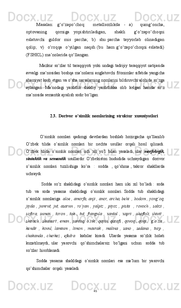 Masalan:   g‘o‘zapo‘choq:     metallsozlikda   -   a)     qumg‘oncha,	
optovaning     qorniga   yopishtiriladigan,     shakli     g‘o‘zapo‘choqni
eslatuvchi     guldor     mis     parcha;     b)     shu   parcha     tayyorlab     olinadigan
qolip;     v)     o‘roqqa     o‘yilgan     naqsh   (bu     ham   g‘o‘zapo‘choqni   eslatadi)
(FSHKL) ma’nolarida qo‘llangan.       Mazkur   so‘zlar   til   taraqqiyoti   yoki   undagi   tadrijiy   taraqqiyot   natijasida
avvalgi ma’nosidan boshqa ma’nolarni anglatuvchi fitonimlar sifatida yangicha
ahamiyat kasb etgan va o‘sha narsalarning nomlarini bildiruvchi alohida so‘zga
aylangan.   Ma’nodagi   yaxlitlik   shakliy   yaxlitlikka   olib   kelgan   hamda   so‘z
ma’nosida semantik ajralish sodir bo‘lgan.  
2.3.    Dorivor  o’simlik  nomlarining  struktur  xususiyatlari
    O’simlik  nomlari  qadimgi  davrlardan  boshlab  hozirgacha  qo’llanilib
O’zbek     tilida     o’simlik     nomlari     bir     nechta     usullar     orqali     hosil     qilinadi.
O’zbek  tilida  o’simlik  nomlari  uch  xil  yo’l  bilan  yasaladi, ular   morfologik,
sintaktik  va  semantik   usullardir. O’zbekiston  hududida  uchraydigan     dorivor
o’simlik     nomlari     tuzilishiga     ko’ra     :     sodda     ,   qo’shma   ,   takror     shakllarda
uchraydi.
     Sodda  so’z  shaklidagi  o’simlik  nomlari  ham  iiki  xil  bo’ladi :  soda
tub     va     soda     yasama     shaklidagi     o’simlik     nomlari.   Sodda     tub     shaklidagi
o’simlik   nomlariga    aloe , amorfa, anji , anor, archa, behi   , bodom , yong’oq,
jiyda   ,   jumrut,   jut,   asarun   ,   ro’yan   ,   yalpiz   ,   piyoz   ,   pista     ,   rovoch   ,   sabzi   ,
sofora,   sumax   ,   toron   ,   tok   ,   tut,   frangula   ,   xantal   ,   xapri   ,   shaftoli,   shivit   ,
shirach , shumurt , eman , yantoq, o’rik , qayin, qarafs , qovoq , qoqi ,  g’o’za ,
kendir   ,   kovul,   lamium   ,   limon   ,   mavrak   ,   malina   ,   sano   ,   sedana   ,   turp   ,
chakanda   ,   cherkez   ,   efedra       kabilar     kiradi.     Ularda     yasama     so’zlik     holati
kuzatilmaydi,   ular     yasovchi     qo’shimchalarsiz     bo’lgani     uchun     sodda     tub
so’zlar  hisoblanadi. 
   Sodda   yasama   shakldagi   o’simlik   nomlari   esa   ma’lum   bir   yasovchi
qo’shimchalar  orqali  yasaladi. 
45 