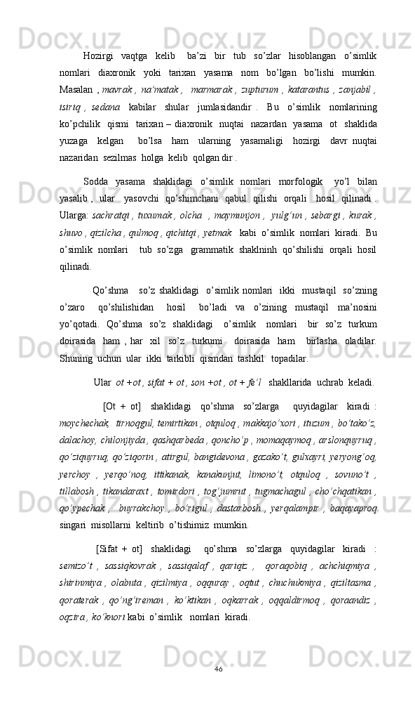      Hozirgi     vaqtga     kelib       ba’zi     bir     tub     so’zlar     hisoblangan     o’simlik
nomlari     diaxronik     yoki     tarixan     yasama     nom     bo’lgan     bo’lishi     mumkin.
Masalan  ,   mavrak   ,  na’matak  ,    marmarak   ,  zupturum   ,  katarantus   ,  zanjabil  ,
isiriq   ,   sedana     kabilar     shular     jumlasidandir   .     Bu     o’simlik     nomlarining
ko’pchilik    qismi     tarixan  –  diaxronik    nuqtai     nazardan    yasama    ot     shaklida
yuzaga     kelgan       bo’lsa     ham     ularning     yasamaligi     hozirgi     davr   nuqtai
nazaridan  sezilmas  holga  kelib  qolgan dir . 
Sodda     yasama     shaklidagi     o’simlik     nomlari     morfologik       yo’l     bilan
yasalib ,   ular     yasovchi   qo’shimchani   qabul   qilishi   orqali     hosil   qilinadi .
Ularga:   sachratqi , tuxumak , olcha   , maymunjon ,   yulg’un , sebargi  , kurak ,
shuvo , qizilcha , qulmoq , qichitqi , yetmak    kabi  o’simlik  nomlari  kiradi.  Bu
o’simlik  nomlari    tub  so’zga   grammatik  shaklninh  qo’shilishi  orqali  hosil
qilinadi. 
  Qo’shma       so’z   shaklidagi     o’simlik   nomlari     ikki     mustaqil     so’zning
o’zaro       qo’shilishidan       hosil       bo’ladi     va     o’zining     mustaqil     ma’nosini
yo’qotadi.   Qo’shma     so’z    shaklidagi       o’simlik     nomlari      bir     so’z    turkum
doirasida     ham   ,   har     xil     so’z     turkumi       doirasida     ham       birlasha     oladilar.
Shuning  uchun  ular  ikki  tarkibli  qismdan  tashkil   topadilar.
  Ular   ot +ot , sifat + ot , son +ot , ot + fe’l    shakllarida  uchrab  keladi. 
      [Ot   +   ot]     shaklidagi     qo’shma     so’zlarga       quyidagilar     kiradi   :
moychechak,  tirnoqgul, temirtikan , otquloq , makkajo’xori , ituzum , bo’tako’z,
dalachoy, chilonjiyda , qashqarbeda , qoncho’p , momaqaymoq , arslonquyruq ,
qo’ziquyruq, qo’ziqorin , atirgul, bangidevona , gazako’t, gulxayri, yeryong’oq,
yerchoy   ,   yerqo’noq,   ittikanak,   kanakunjut,   limono’t,   otquloq   ,   sovuno’t   ,
tillabosh , tikandaraxt  , tomirdori  , tog’jumrut , tugmachagul , cho’chqatikan ,
qo’ypechak   ,     buyrakchoy   ,   bo’rigul   ,   dastarbosh   ,   yerqalampir   ,   baqayaproq
singari  misollarni  keltirib  o’tishimiz  mumkin. 
      [Sifat   +   ot]     shaklidagi       qo’shma     so’zlarga     quyidagilar     kiradi     :
semizo’t   ,   sassiqkovrak   ,   sassiqalaf   ,   qariqiz   ,     qoraqobiq   ,   achchiqmiya   ,
shirinmiya   ,   olabuta   ,   qizilmiya   ,   oqquray   ,   oqtut   ,   chuchukmiya   ,   qiziltasma   ,
qoraterak   ,   qo’ng’ireman   ,   ko’ktikan   ,   oqkarrak   ,   oqqaldirmoq   ,   qoraandiz   ,
oqzira , ko’knori  kabi  o’simlik   nomlari  kiradi.
46 