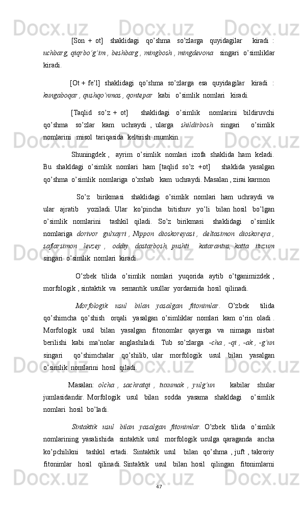     [Son   +   ot]     shaklidagi     qo’shma     so’zlarga     quyidagilar       kiradi   :
uchbarg, qiqrbo’g’im , beshbarg , mingbosh , mingdevona     singari  o’simliklar
kiradi. 
       [Ot + fe’l]   shaklidagi   qo’shma   so’zlarga   esa   quyidagilar     kiradi   :
kungaboqar , qushqo’nmas , qontepar    kabi   o’simlik  nomlari   kiradi. 
    [Taqlid     so’z   +   ot]         shaklidagi     o’simlik       nomlarini     bildiruvchi
qo’shma     so’zlar     kam     uchraydi   ,   ularga     shildirbosh     singari       o’simlik
nomlarini   misol  tariqasida  keltirish  mumkin. 
     Shuningdek ,     ayrim   o’simlik   nomlari   izofa   shaklida   ham   keladi.
Bu   shakldagi   o’simlik   nomlari   ham   [taqlid   so’z   +ot]         shaklida   yasalgan
qo’shma  o’simlik  nomlariga  o’xshab   kam  uchraydi. Masalan , zirai karmon
         So’z     birikmasi     shaklidagi    o’simlik   nomlari   ham   uchraydi   va
ular     ajratib       yoziladi.   Ular     ko’pincha     bitishuv     yo’li     bilan   hosil     bo’lgan
o’simlik     nomlarini       tashkil     qiladi.     So’z     birikmasi       shaklidagi       o’simlik
nomlariga    dorivor   gulxayri , Nippon   dioskoreyasi ,   deltasimon   dioskoreya ,
saflarsimon     levzey   ,     oddiy     dastarbosh,   pushti       katarantus,   katta     ituzum
singari  o’simlik  nomlari  kiradi.   
        O’zbek     tilida     o’simlik     nomlari     yuqorida     aytib     o’tganimizdek   ,
morfologik , sintaktik  va   semantik  usullar  yordamida  hosil  qilinadi. 
      Morfologik     usul     bilan     yasalgan     fitonimlar .     O’zbek       tilida
qo’shimcha  qo’shish   orqali   yasalgan  o’simliklar  nomlari  kam  o’rin  oladi .
Morfologik     usul     bilan     yasalgan     fitonomlar     qayerga     va     nimaga     nisbat
berilishi    kabi    ma’nolar    anglashiladi.    Tub   so’zlarga    -cha  , -qi  , -ak , -g’un
singari       qo’shimchalar     qo’shilib,   ular     morfologik     usul     bilan     yasalgan
o’simlik  nomlarini  hosil  qiladi.
  Masalan:   olcha   ,   sachratqi   ,   tuxumak   ,   yulg’un         kabilar     shular
jumlasidandir.   Morfologik     usul     bilan     sodda     yasama     shakldagi       o’simlik
nomlari  hosil  bo’ladi. 
        Sintaktik     usul     bilan     yasalgan     fitonimlar.   O’zbek     tilida     o’simlik
nomlarining  yasalishida   sintaktik  usul   morfologik  usulga  qaraganda   ancha
ko’pchilikni       tashkil     ertadi.    Sintaktik    usul       bilan     qo’shma   ,   juft   ,  takroriy
fitonimlar   hosil   qilinadi. Sintaktik   usul   bilan  hosil   qilingan   fitonimlarni
47 
