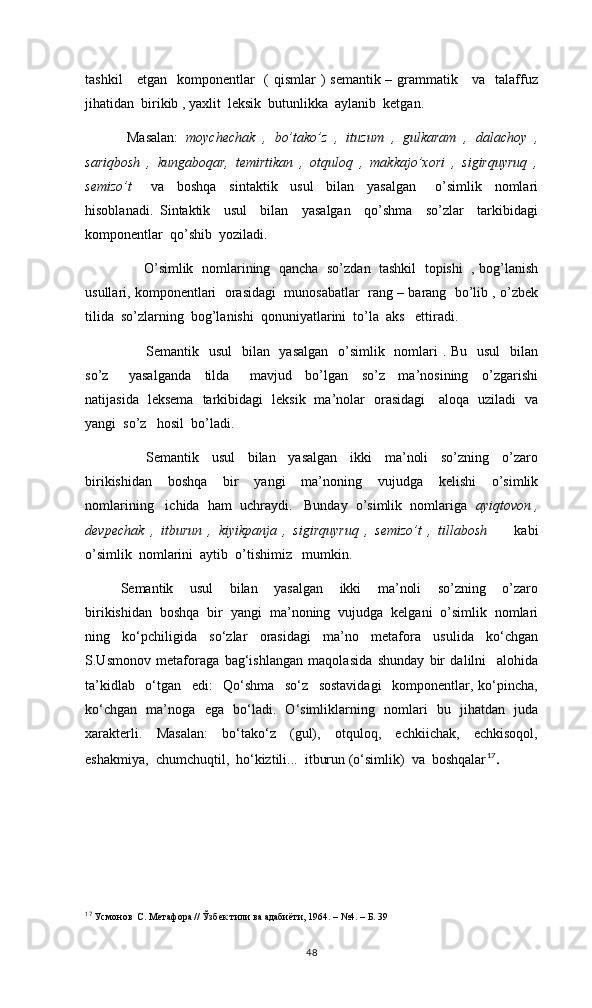 tashkil      etgan   komponentlar   ( qismlar ) semantik – grammatik     va   talaffuz
jihatidan  birikib , yaxlit  leksik  butunlikka  aylanib  ketgan. 
  Masalan:   moychechak   ,   bo’tako’z   ,   ituzum   ,   gulkaram   ,   dalachoy   ,
sariqbosh   ,   kungaboqar,   temirtikan   ,   otquloq   ,   makkajo’xori   ,   sigirquyruq   ,
semizo’t       va     boshqa     sintaktik     usul     bilan     yasalgan       o’simlik     nomlari
hisoblanadi.   Sintaktik     usul     bilan     yasalgan     qo’shma     so’zlar     tarkibidagi
komponentlar  qo’shib  yoziladi. 
      O’simlik   nomlarining  qancha   so’zdan   tashkil  topishi   , bog’lanish
usullari, komponentlari  orasidagi  munosabatlar  rang – barang  bo’lib , o’zbek
tilida  so’zlarning  bog’lanishi  qonuniyatlarini  to’la  aks   ettiradi. 
       Semantik   usul    bilan   yasalgan    o’simlik   nomlari  . Bu   usul    bilan
so’z       yasalganda     tilda       mavjud     bo’lgan     so’z     ma’nosining     o’zgarishi
natijasida   leksema   tarkibidagi   leksik   ma’nolar   orasidagi     aloqa   uziladi   va
yangi  so’z   hosil  bo’ladi. 
      Semantik     usul     bilan     yasalgan     ikki     ma’noli     so’zning     o’zaro
birikishidan     boshqa     bir     yangi     ma’noning     vujudga     kelishi     o’simlik
nomlarining   ichida  ham  uchraydi.   Bunday  o’simlik  nomlariga   ayiqtovon ,
devpechak   ,   itburun   ,   kiyikpanja   ,   sigirquyruq   ,   semizo’t   ,   tillabosh         kabi
o’simlik  nomlarini  aytib  o’tishimiz   mumkin.
Semantik     usul     bilan     yasalgan     ikki     ma’noli     so’zning     o’zaro
birikishidan  boshqa  bir  yangi  ma’noning  vujudga  kelgani  o’simlik  nomlari
ning   ko‘pchiligida   so‘zlar   orasidagi   ma’no   metafora   usulida   ko‘chgan
S.Usmonov   metaforaga   bag‘ishlangan   maqolasida   shunday   bir   dalilni     alohida
ta’kidlab     o‘tgan     edi:     Qo‘shma     so‘z     sostavidagi     komponentlar,   ko‘pincha,
ko‘chgan   ma’noga   ega   bo‘ladi.   O‘simliklarning   nomlari   bu   jihatdan   juda
xarakterli.     Masalan:     bo‘tako‘z     (gul),     otquloq,     echkiichak,     echkisoqol,
eshakmiya,  chumchuqtil,  ho‘kiztili...  itburun (o‘simlik)  va  boshqalar 17
.
17
  Усмонов  С. Метафора // Ўзбек тили ва адабиёти, 1964. – №4. – Б. 39
48 