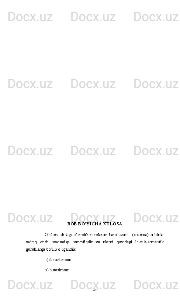 BОB BO’YICHА ХULОSА	
O’zbek  tilidagi  o‘simlik   nomlarini   ham   tizim      (sistema)   sifatida	
tadqiq   etish   maqsadga   muvofiqdir   va   ularni   quyidagi   leksik-semantik
guruhlarga bo’lib o’rgandik: 	
a) daraxtsimon;  
b) butasimon;49 