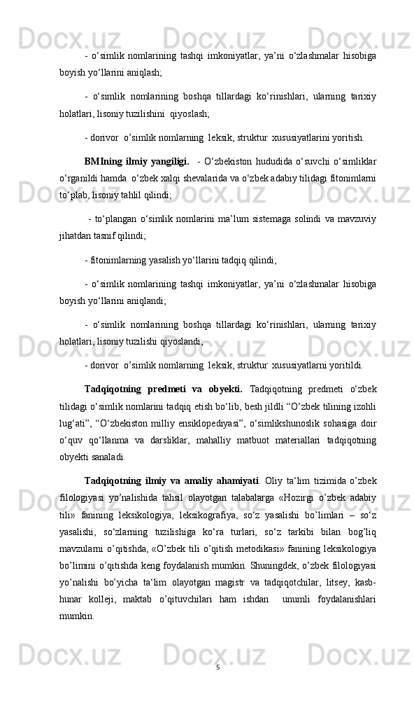 -   o‘simlik   nomlarining   tashqi   imkoniyatlar,   ya’ni   o‘zlashmalar   hisobiga
boyish yo‘llarini aniqlash;
-   o‘simlik   nomlarining   boshqa   tillardagi   ko‘rinishlari,   ularning   tarixiy
holatlari, lisoniy tuzilishini  qiyoslash;
- dorivor  o’simlik nomlarning  leksik, struktur  xususiyatlarini yoritish. 
BMIning   ilmiy   yangiligi.     -   O‘zbekiston   hududida   o‘suvchi   o‘simliklar
o‘rganildi hamda  o‘zbek xalqi shevalarida va o‘zbek adabiy tilidagi fitonimlarni
to‘plab, lisoniy tahlil qilindi;
  -   to‘plangan   o‘simlik   nomlarini   ma’lum   sistemaga   solindi   va   mavzuviy
jihatdan tasnif qilindi;
- fitonimlarning yasalish yo‘llarini tadqiq qilindi;
-   o‘simlik   nomlarining   tashqi   imkoniyatlar,   ya’ni   o‘zlashmalar   hisobiga
boyish yo‘llarini aniqlandi;
-   o‘simlik   nomlarining   boshqa   tillardagi   ko‘rinishlari,   ularning   tarixiy
holatlari, lisoniy tuzilishi qiyoslandi;
- dorivor  o’simlik nomlarning  leksik, struktur  xususiyatlarni yoritildi. 
Tadqiqotning   predmeti   va   obyekti.   Tadqiqotning   predmeti   o‘zbek
tilidagi o‘simlik nomlarini tadqiq etish bo‘lib, besh jildli “O‘zbek tilining izohli
lug‘ati”,   “O‘zbekiston   milliy   ensiklopediyasi”,   o‘simlikshunoslik   sohasiga   doir
o‘quv   qo‘llanma   va   darsliklar,   mahalliy   matbuot   materiallari   tadqiqotning
obyekti sanaladi.
Tadqiqotning   ilmiy   va   amaliy   ahamiyati .   Oliy   ta‘lim   tizimida   o’zbek
filologiyasi   yo’nalishida   tahsil   olayotgan   talabalarga   «Hozirgi   o’zbek   adabiy
tili»   fanining   leksikologiya,   leksikografiya,   so‘z   yasalishi   bo’limlari   –   so‘z
yasalishi,   so‘zlarning   tuzilishiga   ko‘ra   turlari,   so‘z   tarkibi   bilan   bog’liq
mavzularni o’qitishda,  «O’zbek tili o’qitish metodikasi» fanining leksikologiya
bo’limini o’qitishda keng foydalanish mumkin. Shuningdek, o’zbek filologiyasi
yo’nalishi   bo’yicha   ta‘lim   olayotgan   magistr   va   tadqiqotchilar,   litsey,   kasb-
hunar   kolleji,   maktab   o’qituvchilari   ham   ishdan     unumli   foydalanishlari
mumkin. 
5 