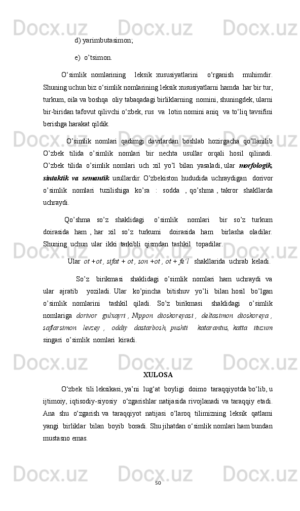 d) yarimbutasimon;
e)  o’tsimon.   O‘simlik   nomlarining     leksik   xususiyatlarini     o‘rganish     muhimdir.
Shuning uchun biz o‘simlik nomlarining leksik xususiyatlarni hamda  har bir tur,
turkum, oila va boshqa  oliy tabaqadagi birliklarning  nomini, shuningdek, ularni
bir-biridan tafovut qilivchi o‘zbek, rus   va   lotin nomini aniq   va to‘liq tavsifini
berishga harakat qildik.
    O’simlik  nomlari  qadimgi  davrlardan  boshlab  hozirgacha  qo’llanilib
O’zbek     tilida     o’simlik     nomlari     bir     nechta     usullar     orqali     hosil     qilinadi.
O’zbek  tilida  o’simlik  nomlari  uch  xil  yo’l  bilan  yasaladi, ular   morfologik,
sintaktik  va  semantik   usullardir. O’zbekiston  hududida  uchraydigan     dorivor
o’simlik     nomlari     tuzilishiga     ko’ra     :     sodda     ,   qo’shma   ,   takror     shakllarda
uchraydi.
Qo’shma     so’z     shaklidagi       o’simlik       nomlari       bir     so’z     turkum
doirasida     ham   ,   har     xil     so’z     turkumi       doirasida     ham       birlasha     oladilar.
Shuning  uchun  ular  ikki  tarkibli  qismdan  tashkil   topadilar.
  Ular   ot +ot , sifat + ot , son +ot , ot + fe’l    shakllarida  uchrab  keladi. 
         So’z     birikmasi     shaklidagi    o’simlik   nomlari   ham   uchraydi   va
ular     ajratib       yoziladi.   Ular     ko’pincha     bitishuv     yo’li     bilan   hosil     bo’lgan
o’simlik     nomlarini       tashkil     qiladi.     So’z     birikmasi       shaklidagi       o’simlik
nomlariga    dorivor   gulxayri , Nippon   dioskoreyasi ,   deltasimon   dioskoreya ,
saflarsimon     levzey   ,     oddiy     dastarbosh,   pushti       katarantus,   katta     ituzum
singari  o’simlik  nomlari  kiradi.   
XULOSA
O‘zbek  tili leksikasi, ya’ni  lug‘at  boyligi  doimo  taraqqiyotda bo‘lib, u
ijtimoiy,   iqtisodiy-siyosiy     o‘zgarishlar   natijasida   rivojlanadi   va   taraqqiy   etadi.
Ana  shu  o‘zgarish va  taraqqiyot  natijasi  o‘laroq  tilimizning  leksik  qatlami
yangi  birliklar  bilan  boyib  boradi. Shu jihatdan o‘simlik nomlari ham bundan
mustasno emas. 
50 