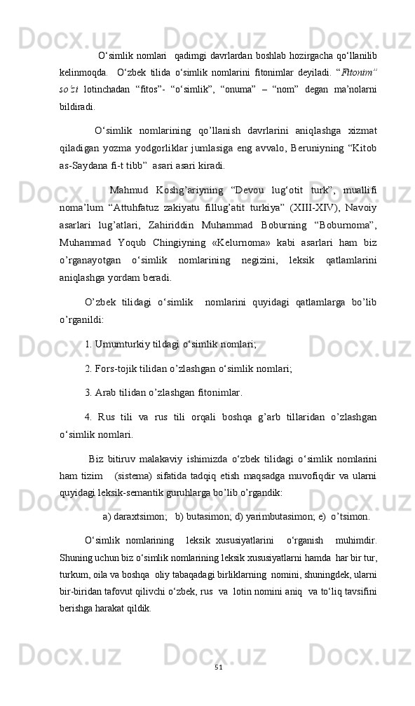     O‘simlik   nomlari     qadimgi   davrlardan   boshlab   hozirgacha   qo‘llanilib
kelinmoqda.     O‘zbek   tilida   o‘simlik   nomlarini   fitonimlar   deyiladi.   “ Fitonim”
so‘zi   lotinchadan   “fitos”-   “o‘simlik”,   “onuma”   –   “nom”   degan   ma’nolarni
bildiradi.  O‘simlik   nomlarining   qo’llanish   davrlarini   aniqlashga   xizmat	
qiladigan   yozma   yodgorliklar   jumlasiga  eng   avvalo,   Beruniyning   “Kitob
as-Saydana fi-t tibb”  asari asari kiradi.
     	
Mahmud   Koshg’ariyning   “Devou   lug‘otit   turk”,   muallifi	
noma’lum   “Attuhfatuz   zakiyatu   fillug’atit   turkiya”   (XIII-XIV),   Navoiy
asarlari   lug’atlari,   Zahiriddin   Muhammad   Boburning   “Boburnoma”,
Muhammad   Yoqub   Chingiyning   «Kelurnoma»   kabi   asarlari   ham   biz
o’rganayotgan   o‘simlik   nomlarining   negizini,   leksik   qatlamlarini
aniqlashga yordam beradi.	
O’zbek   tilidagi   o‘simlik     nomlarini   quyidagi   qatlamlarga   bo’lib	
o’rganildi: 	
1. Umumturkiy tildagi o‘simlik nomlari; 
2. Fors-tojik tilidan o’zlashgan o‘simlik nomlari; 
3. Arab tilidan o’zlashgan fitonimlar. 
4.   Rus   tili   va   rus   tili   orqali   boshqa   g’arb   tillaridan   o’zlashgan	
o‘simlik nomlari. 	
Biz   bitiruv   malakaviy   ishimizda   o‘zbek   tilidagi   o‘simlik   nomlarini	
ham   tizim       (sistema)   sifatida   tadqiq   etish   maqsadga   muvofiqdir   va   ularni
quyidagi leksik-semantik guruhlarga bo’lib o’rgandik: 	
a) daraxtsimon;   b) butasimon; d) yarimbutasimon; e)  o’tsimon.
O‘simlik   nomlarining     leksik   xususiyatlarini     o‘rganish     muhimdir.
Shuning uchun biz o‘simlik nomlarining leksik xususiyatlarni hamda  har bir tur,
turkum, oila va boshqa  oliy tabaqadagi birliklarning  nomini, shuningdek, ularni
bir-biridan tafovut qilivchi o‘zbek, rus   va   lotin nomini aniq   va to‘liq tavsifini
berishga harakat qildik.
51 