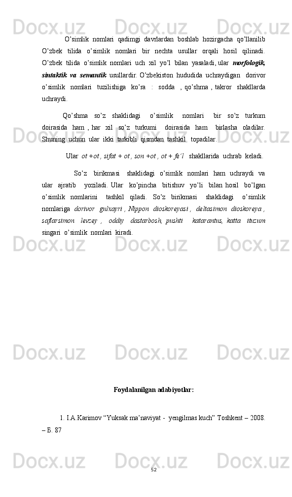     O’simlik  nomlari  qadimgi  davrlardan  boshlab  hozirgacha  qo’llanilib
O’zbek     tilida     o’simlik     nomlari     bir     nechta     usullar     orqali     hosil     qilinadi.
O’zbek  tilida  o’simlik  nomlari  uch  xil  yo’l  bilan  yasaladi, ular   morfologik,
sintaktik  va  semantik   usullardir. O’zbekiston  hududida  uchraydigan     dorivor
o’simlik     nomlari     tuzilishiga     ko’ra     :     sodda     ,   qo’shma   ,   takror     shakllarda
uchraydi.
Qo’shma     so’z     shaklidagi       o’simlik       nomlari       bir     so’z     turkum
doirasida     ham   ,   har     xil     so’z     turkumi       doirasida     ham       birlasha     oladilar.
Shuning  uchun  ular  ikki  tarkibli  qismdan  tashkil   topadilar.
  Ular   ot +ot , sifat + ot , son +ot , ot + fe’l    shakllarida  uchrab  keladi. 
         So’z     birikmasi     shaklidagi    o’simlik   nomlari   ham   uchraydi   va
ular     ajratib       yoziladi.   Ular     ko’pincha     bitishuv     yo’li     bilan   hosil     bo’lgan
o’simlik     nomlarini       tashkil     qiladi.     So’z     birikmasi       shaklidagi       o’simlik
nomlariga    dorivor   gulxayri , Nippon   dioskoreyasi ,   deltasimon   dioskoreya ,
saflarsimon     levzey   ,     oddiy     dastarbosh,   pushti       katarantus,   katta     ituzum
singari  o’simlik  nomlari  kiradi.   
Foydalanilgan adabiyotlar:
1. I.A.Karimov “Yuksak ma’naviyat -  yengilmas kuch” Toshkent – 2008.
– Б. 87
52 