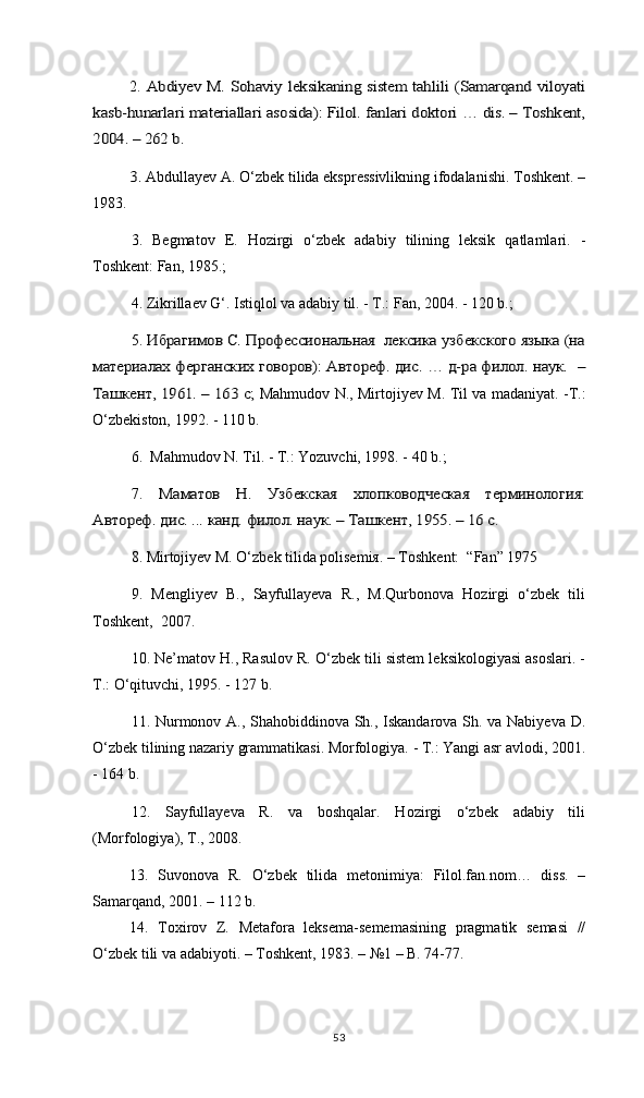 2.  Abdiyev M. Sohaviy leksikaning sistem tahlili (Samarqand viloyati	
kasb-hunarlari materiallari asosida): Filol. fanlari doktori … dis. – Toshkent,
2004. – 262 b.	
3. 
Abdullayev A. О‘zbek tilida ekspressivlikning ifodalanishi. Toshkent. –
1983.
3.   Begmatov   E.   Hozirgi   o‘zbek   adabiy   tilining   leksik   qatlamlari.   -
Toshkent: Fan, 1985.;
4.  Zikrillaev G‘. Istiqlol va adabiy til. - T.: Fan, 2004. - 120 b.;
5. 	
Ибрагимов С. Профессиональная  лексика узбекского языка (на	
материалах ферганских говоров): Автореф. дис. … д-ра филол. наук.  –
Ташкент, 1961. – 163 с; 
Mahmudov N., Mirtojiyev M. Til va madaniyat. -T.:
O‘zbekiston, 1992. - 110 b. 
6.   Mahmudov N. Til. - T.: Yozuvchi, 1998. - 40 b.; 
7.  	
Маматов   Н.   Узбекская   хлопководческая   терминология:	
Автореф. дис. ... канд. филол. наук. – Ташкент, 1955. – 16 с
.
8. Mirtojiyev M. О‘zbek tilida polisemiя. – Toshkent:  “Fan” 1975 
9.   Mengliyev   B.,   Sayfullayeva   R.,   M.Qurbonova   Hozirgi   о‘zbek   tili
Toshkent,  2007. 
10. Ne’matov H., Rasulov R. O‘zbek tili sistem leksikologiyasi asoslari. -
T.: O‘qituvchi, 1995. - 127 b.
11. Nurmonov A., Shahobiddinova Sh., Iskandarova Sh. va Nabiyeva D.
O‘zbek tilining nazariy grammatikasi. Morfologiya. - T.: Yangi asr avlodi, 2001.
- 164 b.
12.   Sayfullayeva   R.   va   boshqalar.   Hozirgi   o‘zbek   adabiy   tili
(Morfologiya), T., 2008. 
13.   Suvonova   R.   O‘zbek   tilida   metonimiya:   Filol.fan.nom…   diss.   –
Samarqand, 2001. – 112 b.
14.   Toxirov   Z.   Metafora   leksema-sememasining   pragmatik   semasi   //
O‘zbek tili va adabiyoti. – Toshkent, 1983. – №1 – B. 74-77.
53 