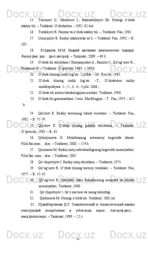 15. Tursunov   U.,   Muxtorov   J.,   Rahmatullayev   Sh.   Hozirgi   o‘zbek
adabiy tili. – Toshkent: O’zbekiston. - 1992. 82-bet.
16. Turdaliyev B. Hamza va o‘zbek adabiy tili. – Toshkent: Fan, 1981. 
17. Umurqulov B. Badiiy adabiyotda so‘z. – Toshkent: Fan, 1993. – B.
105.
18.   Юлдашев   М . М .   Бадиий   матннинг   лингвопоэтик   тадқиқи :
Филол . фан .  док …  дисс . автореф . –  Тошкент , 2009. – 48  б .
19. O‘zbek tili stilistikasi / Shomaqsudov A., Rasulov I., Qo‘ng‘urov R.,
Rustamov H. – Toshkent: O‘qituvchi, 1983. – 248 b.
20. O‘zbek tilining izohli lug‘ati. 2 jildlik. – M.: Rus tili, 1981. 
21. O‘zbek   tilining   izohli   lug‘ati.   –T.,   O‘zbekiston   milliy
ensiklopediyasi. 1-, 2-, 3-, 4-, 5-jild. 2006.; 
22. О‘zbek tili sistem leksikologiyasi asoslari. Toshkent, 1996 
23. O‘zbek tili grammatikasi. I tom. Morfologiya. - T.: Fan, 1975. - 612
b.
24. Qilichev   E.   Badiiy   tasvirning   leksik   vositalari.   –   Toshkent:   Fan,
1982. – B. 71-79.  
25. Qilichev   E.   O‘zbek   tilining   praktik   stilistikasi.   –   Toshkent:
O‘qituvchi, 1985. – B. 61
26. Qobuljonova   G.   Metaforaning   sistemaviy   lingvistik   tabiati:
Filol.fan.nom… diss. – Toshkent, 2000. – 124 b.
27. Qosimova M. Badiiy nutq individualligining lingvistik xususiyatlari:
Filol.fan. nom... diss. – Toshkent, 2007. 
28. Qo‘chqortoyev I. Badiiy nutq stilistikasi. – Toshkent, 1975.
29. Qo‘ng‘urov R.  O‘zbek  tilining  tasviriy vositalari.  – Toshkent:   Fan,
1977. – B. 15-19 .
30. Qо‘ng‘irov   R.   Subsektiv   baho   formalarining   semantik   va   stilistik
xususiyatlari. Toshkent, 1980
31.  Qо‘chqortoyev I. Sо‘z ma’nosi va uning valentligi.
32.  Qurbonova M. Hozirgi о‘zbek tili. Toshkent. 2002 yil
33. Худайберганова   Д.С.   Семантический   и   стилистический   анализ
конструкций   уподобления   в   узбекском   языке:   Автореф.дисс…
канд.филол.наук. – Ташкент, 1989. – 22 с.
54 