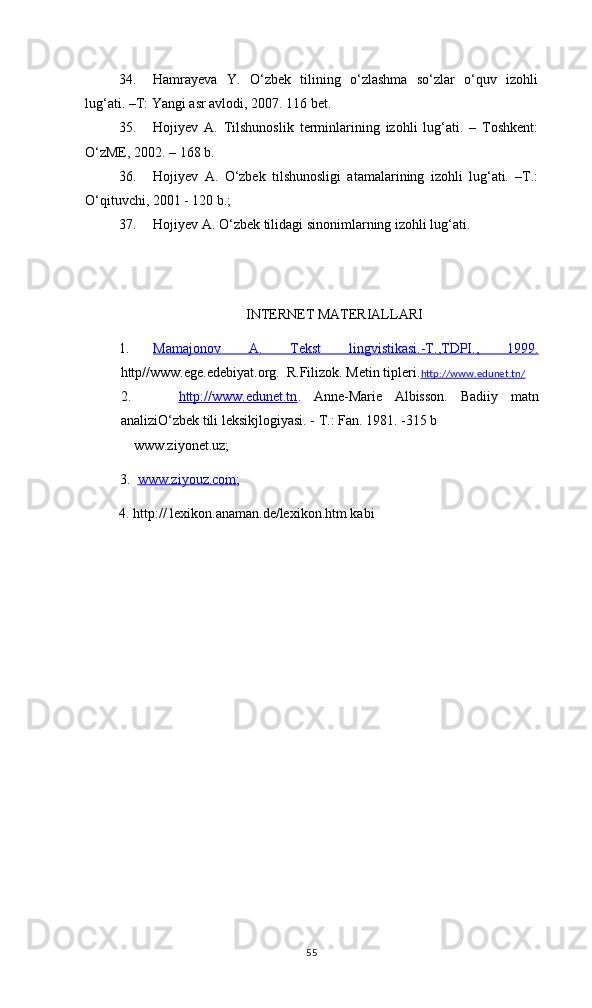 34. Hamrayeva   Y.   O‘zbek   tilining   o‘zlashma   so‘zlar   o‘quv   izohli
lug‘ati. –T: Yangi asr avlodi, 2007. 116 bet.
35. Hojiyev   A.   Tilshunoslik   terminlarining   izohli   lug‘ati.   –   Toshkent:
O‘zME, 2002. – 168 b.
36. Hojiyev   A.   O‘zbek   tilshunosligi   atamalarining   izohli   lug‘ati.   –T.:
O‘qituvchi, 2001 - 120 b.; 
37. Hojiyev A. О‘zbek tilidagi sinonimlarning izohli lug‘ati.
INTERNET MATERIALLARI
1. Mamajonov   A.   Tekst   lingvistikasi.-T.,TDPI.,   1999.   
http//www.ege.edebiyat.org.  R.Filizok. Metin tipleri. http://www.edunet.tn/
2.     http://www.edunet.tn .   Anne-Marie   Albisson.   Badiiy   matn
analizi О‘zbek tili leksik j logiyasi.  -  T.: Fan. 1981. -315 b
 www.ziyonet.uz; 
          3.   www.ziyouz.com ; 
4. http:// lexikon.anaman.de/lexikon.htm kabi 
55 