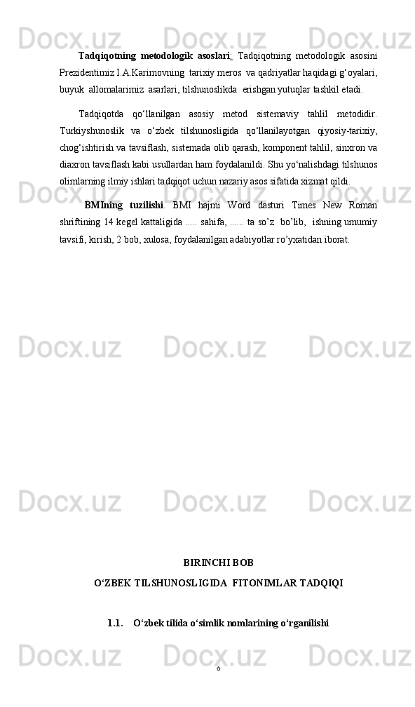 Tadqiqotning   metodologik   asoslari :   Tadqiqotning   metodologik   asosini
Prezidentimiz I.A.Karimovning  tarixiy meros  va qadriyatlar haqidagi g‘oyalari,
buyuk  allomalarimiz  asarlari, tilshunoslikda  erishgan yutuqlar tashkil etadi.
Tadqiqotda   qo‘llanilgan   asosiy   metod   sistemaviy   tahlil   metodidir.
Turkiyshunoslik   va   o‘zbek   tilshunosligida   qo‘llanilayotgan   qiyosiy-tarixiy,
chog‘ishtirish va tavsiflash, sistemada olib qarash, komponent tahlil, sinxron va
diaxron tavsiflash kabi usullardan ham foydalanildi. Shu yo‘nalishdagi tilshunos
olimlarning ilmiy ishlari tadqiqot uchun nazariy asos sifatida xizmat qildi.
BMIning   tuzilishi .   BMI   hajmi   Word   dasturi   Times   New   Roman
shriftining 14 kegel kattaligida ..... sahifa, ...... ta so’z   bo’lib,   ishning umumiy
tavsifi, kirish, 2 bob, xulosa, foydalanilgan adabiyotlar ro’yxatidan iborat. 
BIRINCHI BOB
O‘ZBEK TILSHUNOSLIGIDA  FITONIMLAR TADQIQI
1.1. O‘zbek tilida o‘simlik nomlarining o‘rganilishi
6 