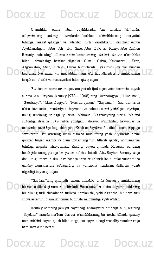 O’simliklar     olami     tabiat     boyliklaridan     biri     sanaladi.   Ma’lumki,
xalqimiz   eng     qadimgi       davrlardan   boshlab,     o’simliklarning     xosiyatini
bilishga   harakat   qilishgan   va     ulardan     turli     kasalliklarni     davolash   uchun
foydalanishgan.   Abu     Ali     ibn     Sino,   Abu     Bakr   ar-   Roziy,   Abu   Rayhon
Beruniy     kabi   ulug’     allomalarimiz   bemorlarning     dardini     dorivor   o’simliklar
bilan     davolashga   harakat   qilganlar.   O‘rta     Osiyo,   Kavkazorti,     Eron,
Afg‘oniston,   Misr,   Kichik     Osiyo   hududlarida     yashovchi   xalqlar   bundan
taxminan   5-6   ming   yil   muqaddam   ham   o‘z   hududlaridagi   o‘simliklarning
tarqalishi, o‘sishi va xususiyatlari bilan  qiziqishgan. 
Bundan bir necha asr muqaddam yashab ijod etgan vatandoshimiz, buyuk
alloma  Abu Rayhon  Beruniy  (973 – 1048)  ning “Xronologiya”, “Hindiston”,
“Geodeziya”,  “Minerologiya”,     “Mas’ud  qonuni”,  “Saydana  ”     kabi  asarlarida
o‘sha   davr   tarixi,     madaniyati,   hayvonot   va   nabotot   olami   yoritilgan.   Ayniqsa,
uning   umrining   so‘nggi   yillarida   Mahmud   G‘aznaviyning   vorisi   Ma’dud
sultonligi   davrida   1048-   yilda   yozilgan,     dorivor   o‘simliklar,   hayvonlar   va
ma’danlar   tavsifiga   bag‘ishlangan   “Kitob   as-Saydana   fi-t   tibb”     asari   diqqatga
sazovordir.     Bu   asarning   kirish   qismida   muallifning   yoshlik   yillarida   o‘zini
qurshab   turgan   olamni   va   olam   uzvlarining   turli   tillarda   qanday   nomlanishini
bilishga   naqadar   ishtiyoqmand   ekanligi   bayon   qilinadi.   Xususan,   olimning
bolaligida   uning   yurtiga   bir   yunon   ko‘chib   keladi.   Abu   Rayhon   Beruniy   unga
don, urug‘, meva, o‘simlik va boshqa narsalar ko‘tarib kelib, bular yunon tilida
qanday   nomlanishini   so‘raganligi   va   yunoncha   nomlarini   daftariga   yozib
olganligi bayon qilingan. 
“Saydana”ning   qimmatli   tomoni   shundaki,   unda   dorivor   o‘simliklarning
bir necha tillardagi nomlari keltiriladi. Hatto unda bir o‘simlik yoki moddaning
bir   tilning   turli   shevalarida   turlicha   nomlanishi,   yoki   aksincha,   bir   nom   turli
shevalarda turli o‘simlik nomini bildirishi mumkinligi aytib o‘tiladi.
  Beruniy  nomning  jamiyat   hayotidagi   ahamiyatini   e’tiborga  olib,  o‘zining
“Saydana”   asarida   ma’lum   dorivor   o‘simliklarning   bir   necha   tillarda   qanday
nomlanishini   bayon   qilish   bilan   birga,   har   qaysi   tildagi   mahalliy   nomlanishiga
ham katta o‘rin beradi.
7 