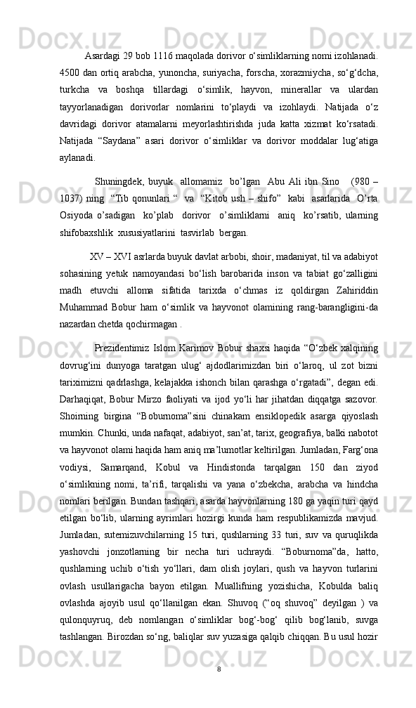 Asardagi 29 bob 1116 maqolada dorivor o‘simliklarning nomi izohlanadi.
4500 dan ortiq arabcha, yunoncha, suriyacha, forscha, xorazmiycha, so‘g‘dcha,
turkcha   va   boshqa   tillardagi   o‘simlik,   hayvon,   minerallar   va   ulardan
tayyorlanadigan   dorivorlar   nomlarini   to‘playdi   va   izohlaydi.   Natijada   o‘z
davridagi   dorivor   atamalarni   meyorlashtirishda   juda   katta   xizmat   ko‘rsatadi.
Natijada   “Saydana”   asari   dorivor   o‘simliklar   va   dorivor   moddalar   lug‘atiga
aylanadi.
Shuningdek,   buyuk     allomamiz     bo’lgan     Abu   Ali   ibn   Sino       (980   –
1037)  ning    “Tib  qonunlari  “     va    “Kitob  ush  –  shifo”     kabi     asarlarida    O’rta
Osiyoda   o’sadigan     ko’plab     dorivor     o’simliklarni     aniq     ko’rsatib,   ularning
shifobaxshlik  xususiyatlarini  tasvirlab  bergan. 
XV – XVI asrlarda buyuk davlat arbobi, shoir, madaniyat, til va adabiyot
sohasining   yetuk   namoyandasi   bo‘lish   barobarida   inson   va   tabiat   go‘zalligini
madh   etuvchi   alloma   sifatida   tarixda   o‘chmas   iz   qoldirgan   Zahiriddin
Muhammad   Bobur   ham   o‘simlik   va   hayvonot   olamining   rang-barangligini-da
nazardan chetda qochirmagan . 
Prezidentimiz   Islom   Karimov   Bobur   shaxsi   haqida   “O‘zbek   xalqining
dovrug‘ini   dunyoga   taratgan   ulug‘   ajdodlarimizdan   biri   o‘laroq,   ul   zot   bizni
tariximizni  qadrlashga,  kelajakka ishonch bilan qarashga o‘rgatadi”, degan edi.
Darhaqiqat,   Bobur   Mirzo   faoliyati   va   ijod   yo‘li   har   jihatdan   diqqatga   sazovor.
Shoirning   birgina   “Boburnoma”sini   chinakam   ensiklopedik   asarga   qiyoslash
mumkin. Chunki, unda nafaqat, adabiyot, san’at, tarix, geografiya, balki nabotot
va hayvonot olami haqida ham aniq ma’lumotlar keltirilgan. Jumladan, Farg‘ona
vodiysi,   Samarqand,   Kobul   va   Hindistonda   tarqalgan   150   dan   ziyod
o‘simlikning   nomi,   ta’rifi,   tarqalishi   va   yana   o‘zbekcha,   arabcha   va   hindcha
nomlari berilgan. Bundan tashqari, asarda hayvonlarning 180 ga yaqin turi qayd
etilgan   bo‘lib,   ularning   ayrimlari   hozirgi   kunda   ham   respublikamizda   mavjud.
Jumladan,   sutemizuvchilarning   15   turi,   qushlarning   33   turi,   suv   va   quruqlikda
yashovchi   jonzotlarning   bir   necha   turi   uchraydi.   “Boburnoma”da,   hatto,
qushlarning   uchib   o‘tish   yo‘llari,   dam   olish   joylari,   qush   va   hayvon   turlarini
ovlash   usullarigacha   bayon   etilgan.   Muallifning   yozishicha,   Kobulda   baliq
ovlashda   ajoyib   usul   qo‘llanilgan   ekan.   Shuvoq   (“oq   shuvoq”   deyilgan   )   va
qulonquyruq,   deb   nomlangan   o‘simliklar   bog‘-bog‘   qilib   bog‘lanib,   suvga
tashlangan. Birozdan so‘ng, baliqlar suv yuzasiga qalqib chiqqan. Bu usul hozir
8 