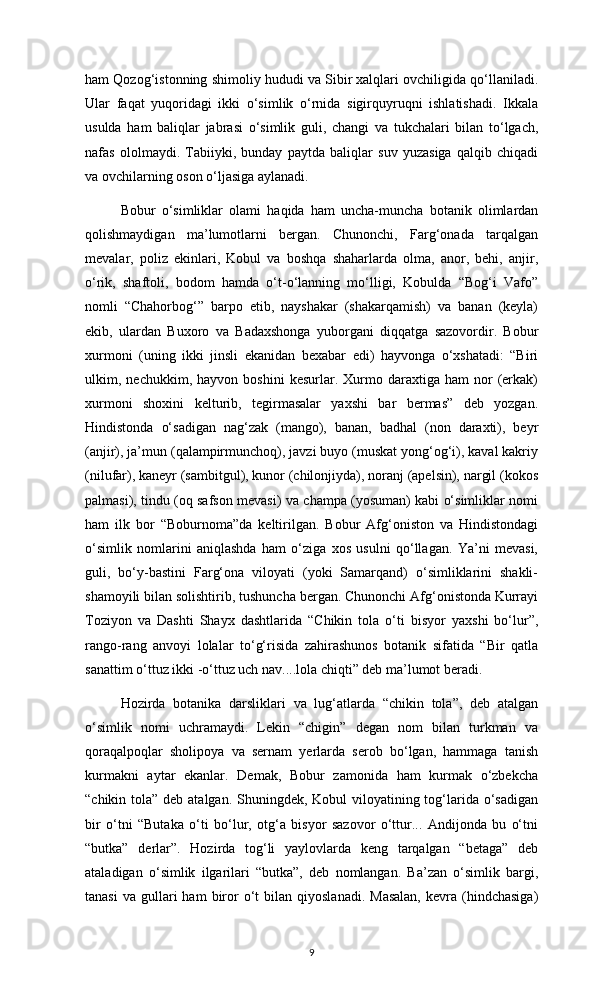 ham Qozog‘istonning shimoliy hududi va Sibir xalqlari ovchiligida qo‘llaniladi.
Ular   faqat   yuqoridagi   ikki   o‘simlik   o‘rnida   sigirquyruqni   ishlatishadi.   Ikkala
usulda   ham   baliqlar   jabrasi   o‘simlik   guli,   changi   va   tukchalari   bilan   to‘lgach,
nafas   ololmaydi.   Tabiiyki,   bunday   paytda   baliqlar   suv   yuzasiga   qalqib   chiqadi
va ovchilarning oson o‘ljasiga aylanadi.
Bobur   o‘simliklar   olami   haqida   ham   uncha-muncha   botanik   olimlardan
qolishmaydigan   ma’lumotlarni   bergan.   Chunonchi,   Farg‘onada   tarqalgan
mevalar,   poliz   ekinlari,   Kobul   va   boshqa   shaharlarda   olma,   anor,   behi,   anjir,
o‘rik,   shaftoli,   bodom   hamda   o‘t-o‘lanning   mo‘lligi,   Kobulda   “Bog‘i   Vafo”
nomli   “Chahorbog‘”   barpo   etib,   nayshakar   (shakarqamish)   va   banan   (keyla)
ekib,   ulardan   Buxoro   va   Badaxshonga   yuborgani   diqqatga   sazovordir.   Bobur
xurmoni   (uning   ikki   jinsli   ekanidan   bexabar   edi)   hayvonga   o‘xshatadi:   “Biri
ulkim,  nechukkim,   hayvon  boshini   kesurlar.   Xurmo   daraxtiga   ham   nor   (erkak)
xurmoni   shoxini   kelturib,   tegirmasalar   yaxshi   bar   bermas”   deb   yozgan.
Hindistonda   o‘sadigan   nag‘zak   (mango),   banan,   badhal   (non   daraxti),   beyr
(anjir), ja’mun (qalampirmunchoq), javzi buyo (muskat yong‘og‘i), kaval kakriy
(nilufar), kaneyr (sambitgul), kunor (chilonjiyda), noranj (apelsin), nargil (kokos
palmasi), tindu (oq safson mevasi) va champa (yosuman) kabi o‘simliklar nomi
ham   ilk   bor   “Boburnoma”da   keltirilgan.   Bobur   Afg‘oniston   va   Hindistondagi
o‘simlik   nomlarini   aniqlashda   ham   o‘ziga   xos   usulni   qo‘llagan.   Ya’ni   mevasi,
guli,   bo‘y-bastini   Farg‘ona   viloyati   (yoki   Samarqand)   o‘simliklarini   shakli-
shamoyili bilan solishtirib, tushuncha bergan. Chunonchi Afg‘onistonda Kurrayi
Toziyon   va   Dashti   Shayx   dashtlarida   “Chikin   tola   o‘ti   bisyor   yaxshi   bo‘lur”,
rango-rang   anvoyi   lolalar   to‘g‘risida   zahirashunos   botanik   sifatida   “Bir   qatla
sanattim o‘ttuz ikki -o‘ttuz uch nav....lola chiqti” deb ma’lumot beradi.
Hozirda   botanika   darsliklari   va   lug‘atlarda   “chikin   tola”,   deb   atalgan
o‘simlik   nomi   uchramaydi.   Lekin   “chigin”   degan   nom   bilan   turkman   va
qoraqalpoqlar   sholipoya   va   sernam   yerlarda   serob   bo‘lgan,   hammaga   tanish
kurmakni   aytar   ekanlar.   Demak,   Bobur   zamonida   ham   kurmak   o‘zbekcha
“chikin tola” deb atalgan. Shuningdek, Kobul  viloyatining tog‘larida o‘sadigan
bir   o‘tni   “Butaka   o‘ti   bo‘lur,   otg‘a   bisyor   sazovor   o‘ttur...   Andijonda   bu   o‘tni
“butka”   derlar”.   Hozirda   tog‘li   yaylovlarda   keng   tarqalgan   “betaga”   deb
ataladigan   o‘simlik   ilgarilari   “butka”,   deb   nomlangan.   Ba’zan   o‘simlik   bargi,
tanasi  va   gullari  ham  biror  o‘t   bilan  qiyoslanadi.  Masalan,   kevra  (hindchasiga)
9 