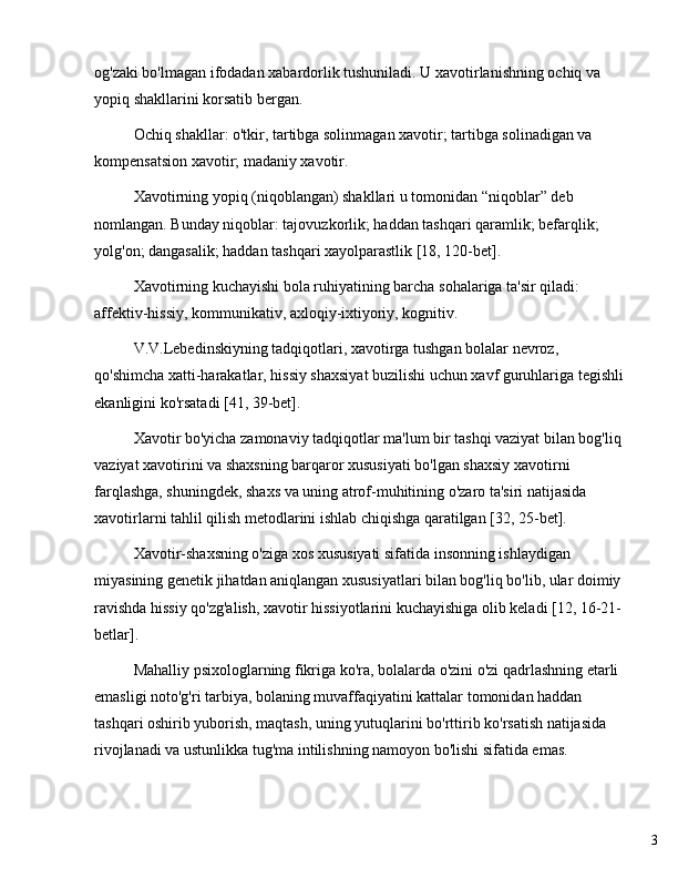 3og'zaki bo'lmagan ifodadan xabardorlik tushuniladi. U xavotirlanishning ochiq va 
yopiq shakllarini korsatib bergan.
Ochiq shakllar: o'tkir, tartibga solinmagan xavotir; tartibga solinadigan va 
kompensatsion xavotir; madaniy xavotir.
Xavotirning yopiq (niqoblangan) shakllari u tomonidan  “ niqoblar ”  deb 
nomlangan. Bunday niqoblar: tajovuzkorlik; haddan tashqari qaramlik; befarqlik; 
yolg'on; dangasalik; haddan tashqari xayolparastlik [18, 120-bet].
Xavotirning kuchayishi bola ruhiyatining barcha sohalariga ta'sir qiladi: 
affektiv-hissiy, kommunikativ, axloqiy-ixtiyoriy, kognitiv.
V.V.Lebedinskiyning tadqiqotlari, xavotirga tushgan bolalar nevroz, 
qo'shimcha xatti-harakatlar, hissiy shaxsiyat buzilishi uchun xavf guruhlariga tegishli 
ekanligini ko'rsatadi [41, 39-bet].
Xavotir bo'yicha zamonaviy tadqiqotlar ma'lum bir tashqi vaziyat bilan bog'liq 
vaziyat xavotirini va shaxsning barqaror xususiyati bo'lgan shaxsiy xavotirni 
farqlashga, shuningdek, shaxs va uning atrof-muhitining o'zaro ta'siri natijasida 
xavotirlarni tahlil qilish metodlarini ishlab chiqishga qaratilgan [32, 25-bet].
Xavotir-shaxsning o'ziga xos xususiyati sifatida insonning ishlaydigan 
miyasining genetik jihatdan aniqlangan xususiyatlari bilan bog'liq bo'lib, ular doimiy 
ravishda hissiy qo'zg'alish, xavotir hissiyotlarini kuchayishiga olib keladi [12, 16-21-
betlar].
Mahalliy psixologlarning fikriga ko'ra, bolalarda o'zini o'zi qadrlashning etarli 
emasligi noto'g'ri tarbiya, bolaning muvaffaqiyatini kattalar tomonidan haddan 
tashqari oshirib yuborish, maqtash, uning yutuqlarini bo'rttirib ko'rsatish natijasida 
rivojlanadi va ustunlikka tug'ma intilishning namoyon bo'lishi sifatida emas. 