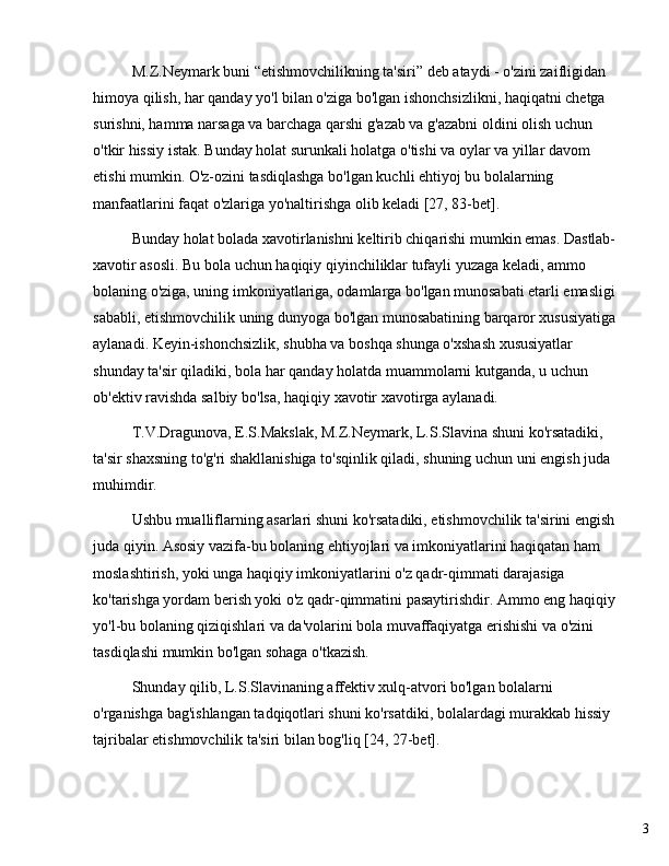 3M.Z.Neymark buni  “ etishmovchilikning ta'siri ”  deb ataydi - o'zini zaifligidan 
himoya qilish, har qanday yo'l bilan o'ziga bo'lgan ishonchsizlikni, haqiqatni chetga 
surishni, hamma narsaga va barchaga qarshi g'azab va g'azabni oldini olish uchun 
o'tkir hissiy istak. Bunday holat surunkali holatga o'tishi va oylar va yillar davom 
etishi mumkin. O'z-ozini tasdiqlashga bo'lgan kuchli ehtiyoj bu bolalarning 
manfaatlarini faqat o'zlariga yo'naltirishga olib keladi [27, 83-bet].
Bunday holat bolada xavotirlanishni keltirib chiqarishi mumkin emas. Dastlab-
xavotir asosli. Bu bola uchun haqiqiy qiyinchiliklar tufayli yuzaga keladi, ammo 
bolaning o'ziga, uning imkoniyatlariga, odamlarga bo'lgan munosabati etarli emasligi 
sababli, etishmovchilik uning dunyoga bo'lgan munosabatining barqaror xususiyatiga 
aylanadi. Keyin-ishonchsizlik, shubha va boshqa shunga o'xshash xususiyatlar 
shunday ta'sir qiladiki, bola har qanday holatda muammolarni kutganda, u uchun 
ob'ektiv ravishda salbiy bo'lsa, haqiqiy xavotir xavotirga aylanadi.
T.V.Dragunova, E.S.Makslak, M.Z.Neymark, L.S.Slavina shuni ko'rsatadiki, 
ta'sir shaxsning to'g'ri shakllanishiga to'sqinlik qiladi, shuning uchun uni engish juda 
muhimdir.
Ushbu mualliflarning asarlari shuni ko'rsatadiki, etishmovchilik ta'sirini engish 
juda qiyin. Asosiy vazifa-bu bolaning ehtiyojlari va imkoniyatlarini haqiqatan ham 
moslashtirish, yoki unga haqiqiy imkoniyatlarini o'z qadr-qimmati darajasiga 
ko'tarishga yordam berish yoki o'z qadr-qimmatini pasaytirishdir. Ammo eng haqiqiy 
yo'l-bu bolaning qiziqishlari va da'volarini bola muvaffaqiyatga erishishi va o'zini 
tasdiqlashi mumkin bo'lgan sohaga o'tkazish.
Shunday qilib, L.S.Slavinaning affektiv xulq-atvori bo'lgan bolalarni 
o'rganishga bag'ishlangan tadqiqotlari shuni ko'rsatdiki, bolalardagi murakkab hissiy 
tajribalar etishmovchilik ta'siri bilan bog'liq [24, 27-bet]. 