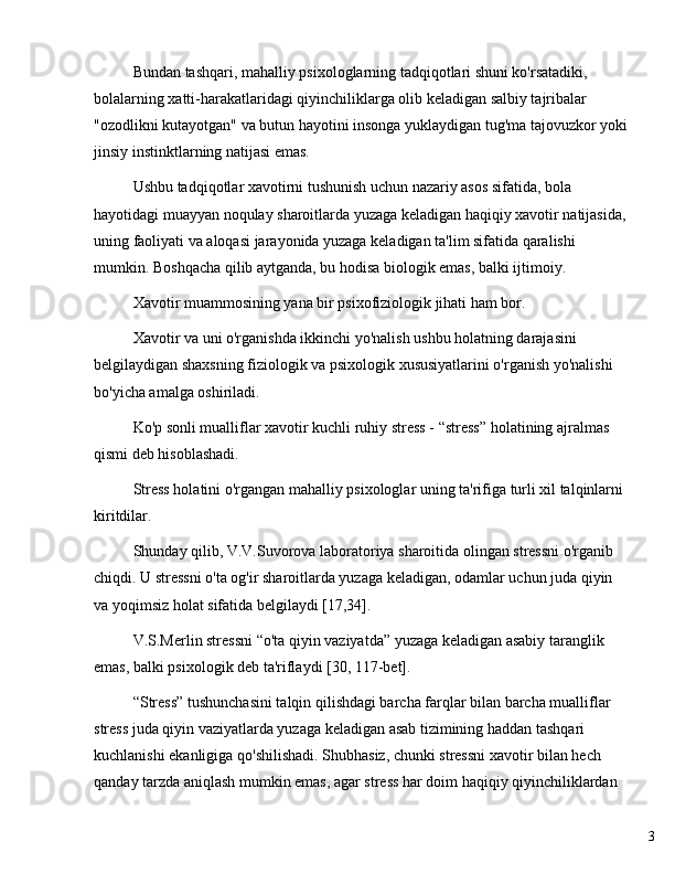 3Bundan tashqari, mahalliy psixologlarning tadqiqotlari shuni ko'rsatadiki, 
bolalarning xatti-harakatlaridagi qiyinchiliklarga olib keladigan salbiy tajribalar 
"ozodlikni kutayotgan" va butun hayotini insonga yuklaydigan tug'ma tajovuzkor yoki
jinsiy instinktlarning natijasi emas.
Ushbu tadqiqotlar xavotirni tushunish uchun nazariy asos sifatida, bola 
hayotidagi muayyan noqulay sharoitlarda yuzaga keladigan haqiqiy xavotir natijasida,
uning faoliyati va aloqasi jarayonida yuzaga keladigan ta'lim sifatida qaralishi 
mumkin. Boshqacha qilib aytganda, bu hodisa biologik emas, balki ijtimoiy.
Xavotir muammosining yana bir psixofiziologik jihati ham bor.
Xavotir va uni o'rganishda ikkinchi yo'nalish ushbu holatning darajasini 
belgilaydigan shaxsning fiziologik va psixologik xususiyatlarini o'rganish yo'nalishi 
bo'yicha amalga oshiriladi.
Ko'p sonli mualliflar xavotir kuchli ruhiy stress -  “ stress ”  holatining ajralmas 
qismi deb hisoblashadi.
Stress holatini o'rgangan mahalliy psixologlar uning ta'rifiga turli xil talqinlarni 
kiritdilar.
Shunday qilib, V.V.Suvorova laboratoriya sharoitida olingan stressni o'rganib 
chiqdi. U stressni o'ta og'ir sharoitlarda yuzaga keladigan, odamlar uchun juda qiyin 
va yoqimsiz holat sifatida belgilaydi [17,34].
V.S.Merlin stressni  “ o'ta qiyin vaziyatda ”  yuzaga keladigan asabiy taranglik 
emas, balki psixologik deb ta'riflaydi [30, 117-bet].
“ Stress ”  tushunchasini talqin qilishdagi barcha farqlar bilan barcha mualliflar 
stress juda qiyin vaziyatlarda yuzaga keladigan asab tizimining haddan tashqari 
kuchlanishi ekanligiga qo'shilishadi. Shubhasiz, chunki stressni xavotir bilan hech 
qanday tarzda aniqlash mumkin emas, agar stress har doim haqiqiy qiyinchiliklardan  