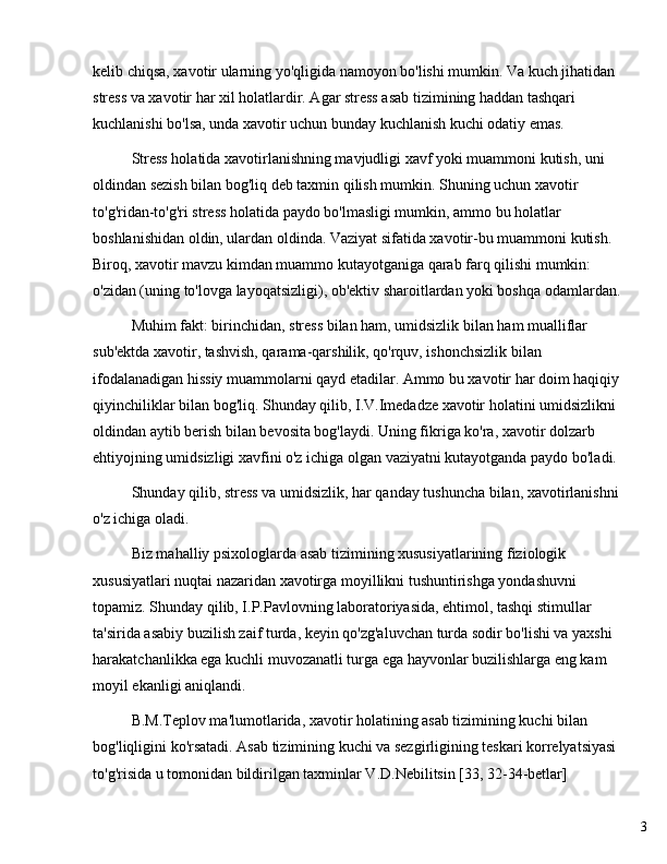 3kelib chiqsa, xavotir ularning yo'qligida namoyon bo'lishi mumkin. Va kuch jihatidan 
stress va xavotir har xil holatlardir. Agar stress asab tizimining haddan tashqari 
kuchlanishi bo'lsa, unda xavotir uchun bunday kuchlanish kuchi odatiy emas.
Stress holatida xavotirlanishning mavjudligi xavf yoki muammoni kutish, uni 
oldindan sezish bilan bog'liq deb taxmin qilish mumkin. Shuning uchun xavotir 
to'g'ridan-to'g'ri stress holatida paydo bo'lmasligi mumkin, ammo bu holatlar 
boshlanishidan oldin, ulardan oldinda. Vaziyat sifatida xavotir-bu muammoni kutish. 
Biroq, xavotir mavzu kimdan muammo kutayotganiga qarab farq qilishi mumkin: 
o'zidan (uning to'lovga layoqatsizligi), ob'ektiv sharoitlardan yoki boshqa odamlardan.
Muhim fakt: birinchidan, stress bilan ham, umidsizlik bilan ham mualliflar 
sub'ektda xavotir, tashvish, qarama-qarshilik, qo'rquv, ishonchsizlik bilan 
ifodalanadigan hissiy muammolarni qayd etadilar. Ammo bu xavotir har doim haqiqiy
qiyinchiliklar bilan bog'liq. Shunday qilib, I.V.Imedadze xavotir holatini umidsizlikni 
oldindan aytib berish bilan bevosita bog'laydi. Uning fikriga ko'ra, xavotir dolzarb 
ehtiyojning umidsizligi xavfini o'z ichiga olgan vaziyatni kutayotganda paydo bo'ladi.
Shunday qilib, stress va umidsizlik, har qanday tushuncha bilan, xavotirlanishni
o'z ichiga oladi.
Biz mahalliy psixologlarda asab tizimining xususiyatlarining fiziologik 
xususiyatlari nuqtai nazaridan xavotirga moyillikni tushuntirishga yondashuvni 
topamiz. Shunday qilib, I.P.Pavlovning laboratoriyasida, ehtimol, tashqi stimullar 
ta'sirida asabiy buzilish zaif turda, keyin qo'zg'aluvchan turda sodir bo'lishi va yaxshi 
harakatchanlikka ega kuchli muvozanatli turga ega hayvonlar buzilishlarga eng kam 
moyil ekanligi aniqlandi.
B.M.Teplov ma'lumotlarida, xavotir holatining asab tizimining kuchi bilan 
bog'liqligini ko'rsatadi. Asab tizimining kuchi va sezgirligining teskari korrelyatsiyasi 
to'g'risida u tomonidan bildirilgan taxminlar V.D.Nebilitsin [33, 32-34-betlar]  