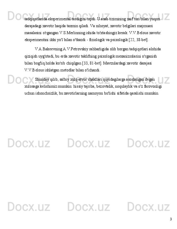 3tadqiqotlarida eksperimental tasdigini topdi. U asab tizimining zaif turi bilan yuqori 
darajadagi xavotir haqida taxmin qiladi. Va nihoyat, xavotir belgilari majmuasi 
masalasini o'rgangan V.S.Merlinning ishida to'xtashingiz kerak. V.V.Belous xavotir 
eksperimentini ikki yo'l bilan o'tkazdi - fiziologik va psixologik [22, 38-bet].
V.A.Bakeevning A.V.Petrovskiy rahbarligida olib borgan tadqiqotlari alohida 
qiziqish uyg'otadi, bu erda xavotir taklifning psixologik mexanizmlarini o'rganish 
bilan bog'liq holda ko'rib chiqilgan [33, 81-bet]. Mavzulardagi xavotir darajasi 
V.V.Belous ishlatgan metodlar bilan o'lchandi.
Shunday qilib, salbiy xulq-atvor shakllari quyidagilarga asoslangan degan 
xulosaga kelishimiz mumkin: hissiy tajriba, bezovtalik, noqulaylik va o'z farovonligi 
uchun ishonchsizlik, bu xavotirlarning namoyon bo'lishi sifatida qaralishi mumkin. 