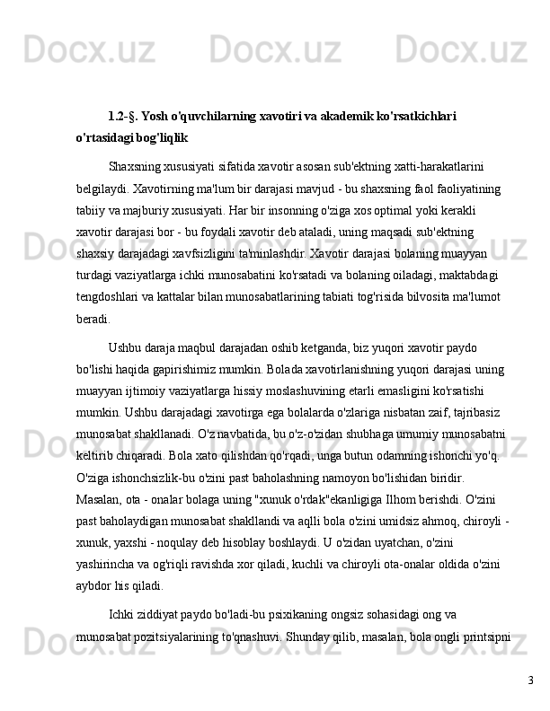 31.2-§. Yosh o'quvchilarning xavotiri va akademik ko'rsatkichlari 
o'rtasidagi bog'liqlik
Shaxsning xususiyati sifatida xavotir asosan sub'ektning xatti-harakatlarini 
belgilaydi. Xavotirning ma'lum bir darajasi mavjud - bu shaxsning faol faoliyatining 
tabiiy va majburiy xususiyati. Har bir insonning o'ziga xos optimal yoki kerakli 
xavotir darajasi bor - bu foydali xavotir deb ataladi, uning maqsadi sub'ektning 
shaxsiy darajadagi xavfsizligini ta'minlashdir. Xavotir darajasi bolaning muayyan 
turdagi vaziyatlarga ichki munosabatini ko'rsatadi va bolaning oiladagi, maktabdagi 
tengdoshlari va kattalar bilan munosabatlarining tabiati tog'risida bilvosita ma'lumot 
beradi.
Ushbu daraja maqbul darajadan oshib ketganda, biz yuqori xavotir paydo 
bo'lishi haqida gapirishimiz mumkin. Bolada xavotirlanishning yuqori darajasi uning 
muayyan ijtimoiy vaziyatlarga hissiy moslashuvining etarli emasligini ko'rsatishi 
mumkin. Ushbu darajadagi xavotirga ega bolalarda o'zlariga nisbatan zaif, tajribasiz 
munosabat shakllanadi. O'z navbatida, bu o'z-o'zidan shubhaga umumiy munosabatni 
keltirib chiqaradi. Bola xato qilishdan qo'rqadi, unga butun odamning ishonchi yo'q. 
O'ziga ishonchsizlik-bu o'zini past baholashning namoyon bo'lishidan biridir. 
Masalan, ota - onalar bolaga uning "xunuk o'rdak"ekanligiga Ilhom berishdi. O'zini 
past baholaydigan munosabat shakllandi va aqlli bola o'zini umidsiz ahmoq, chiroyli -
xunuk, yaxshi - noqulay deb hisoblay boshlaydi. U o'zidan uyatchan, o'zini 
yashirincha va og'riqli ravishda xor qiladi, kuchli va chiroyli ota-onalar oldida o'zini 
aybdor his qiladi.
Ichki ziddiyat paydo bo'ladi-bu psixikaning ongsiz sohasidagi ong va 
munosabat pozitsiyalarining to'qnashuvi. Shunday qilib, masalan, bola ongli printsipni