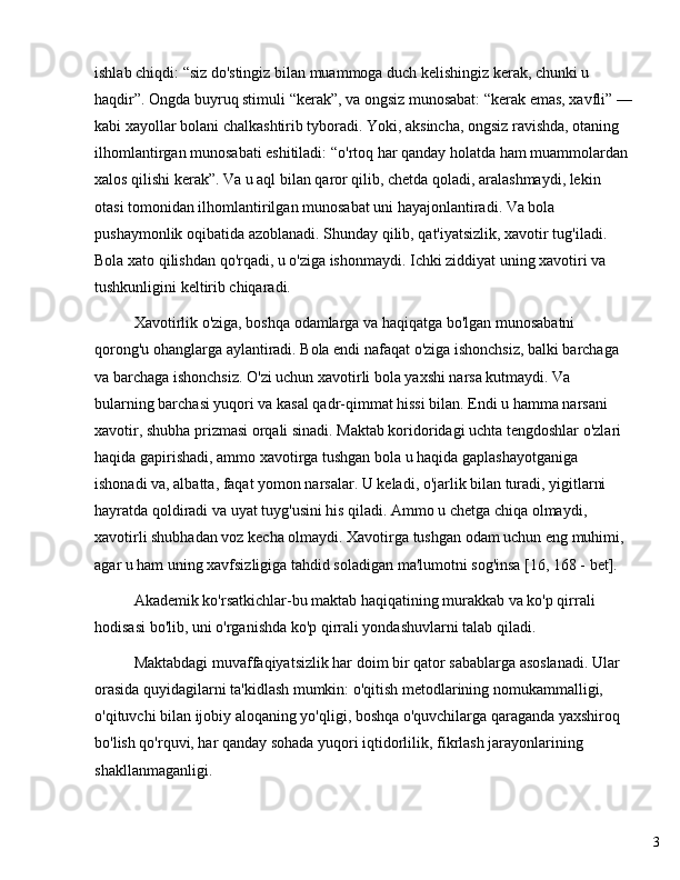 3ishlab chiqdi:  “ siz do'stingiz bilan muammoga duch kelishingiz kerak, chunki u 
haqdir ” . Ongda buyruq stimuli  “ kerak ” , va ongsiz munosabat:  “ kerak emas, xavfli ”   —
kabi xayollar bolani chalkashtirib tyboradi. Yoki, aksincha, ongsiz ravishda, otaning 
ilhomlantirgan munosabati eshitiladi:  “ o'rtoq har qanday holatda ham muammolardan 
xalos qilishi kerak ” . Va u aql bilan qaror qilib, chetda qoladi, aralashmaydi, lekin 
otasi tomonidan ilhomlantirilgan munosabat uni hayajonlantiradi. Va bola 
pushaymonlik oqibatida azoblanadi. Shunday qilib, qat'iyatsizlik, xavotir tug'iladi. 
Bola xato qilishdan qo'rqadi, u o'ziga ishonmaydi. Ichki ziddiyat uning xavotiri va 
tushkunligini keltirib chiqaradi.
Xavotirlik o'ziga, boshqa odamlarga va haqiqatga bo'lgan munosabatni 
qorong'u ohanglarga aylantiradi. Bola endi nafaqat o'ziga ishonchsiz, balki barchaga 
va barchaga ishonchsiz. O'zi uchun xavotirli bola yaxshi narsa kutmaydi. Va 
bularning barchasi yuqori va kasal qadr-qimmat hissi bilan. Endi u hamma narsani 
xavotir, shubha prizmasi orqali sinadi. Maktab koridoridagi uchta tengdoshlar o'zlari 
haqida gapirishadi, ammo xavotirga tushgan bola u haqida gaplashayotganiga 
ishonadi va, albatta, faqat yomon narsalar. U keladi, o'jarlik bilan turadi, yigitlarni 
hayratda qoldiradi va uyat tuyg'usini his qiladi. Ammo u chetga chiqa olmaydi, 
xavotirli shubhadan voz kecha olmaydi. Xavotirga tushgan odam uchun eng muhimi, 
agar u ham uning xavfsizligiga tahdid soladigan ma'lumotni sog'insa [16, 168 - bet].
Akademik ko'rsatkichlar-bu maktab haqiqatining murakkab va ko'p qirrali 
hodisasi bo'lib, uni o'rganishda ko'p qirrali yondashuvlarni talab qiladi.
Maktabdagi muvaffaqiyatsizlik har doim bir qator sabablarga asoslanadi. Ular 
orasida quyidagilarni ta'kidlash mumkin: o'qitish metodlarining nomukammalligi, 
o'qituvchi bilan ijobiy aloqaning yo'qligi, boshqa o'quvchilarga qaraganda yaxshiroq 
bo'lish qo'rquvi, har qanday sohada yuqori iqtidorlilik, fikrlash jarayonlarining 
shakllanmaganligi. 