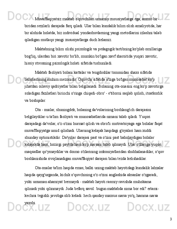 3Muvaffaqiyatsiz maktab o'quvchilari umumiy xususiyatlarga ega, ammo bir-
biridan sezilarli darajada farq qiladi. Ular bilan kundalik bilim olish amaliyotida, har 
bir alohida holatda, biz individual yondashuvlarning yangi metodlarini izlashni talab 
qiladigan mutlaqo yangi xususiyatlarga duch kelamiz.
Maktabning bilim olishi psixologik va pedagogik tartibning ko'plab omillariga 
bog'liq, ulardan biri xavotir bo'lib, mumkin bo'lgan xavf sharoitida yuqori xavotir, 
hissiy stressning psixologik holati sifatida tushuniladi.
Maktab faoliyati bolani kattalar va tengdoshlar tomonidan shaxs sifatida 
baholashning muhim mezonidir. Oquvchi sifatida o'ziga bo'lgan munosabat ko'p 
jihatdan oilaviy qadriyatlar bilan belgilanadi. Bolaning ota-onasini eng ko'p xavotirga 
soladigan fazilatlari birinchi o'ringa chiqadi-obro' - e'tiborni saqlab qolish, itoatkorlik 
va boshqalar.
Ota - onalar, shuningdek, bolaning da'volarining boshlang'ich darajasini 
belgilaydilar-u ta'lim faoliyati va munosabatlarida nimani talab qiladi. Yuqori 
darajadagi da'volar, o'z-o'zini hurmat qilish va obro'li motivatsiyaga ega bolalar faqat 
muvaffaqiyatga umid qilishadi. Ularning kelajak haqidagi g'oyalari ham xuddi 
shunday optimistikdir. Da'volar darajasi past va o'zini past baholaydigan bolalar 
kelajakda ham, hozirgi paytda ham ko'p narsani talab qilmaydi. Ular o'zlariga yuqori 
maqsadlar qo'ymaydilar va doimo o'zlarining imkoniyatlaridan shubhalanadilar, o'quv
boshlanishida rivojlanadigan muvaffaqiyat darajasi bilan tezda kelishadilar.
Ota-onalar ta'lim haqida emas, balki uning maktab hayotidagi kundalik lahzalar
haqida qayg'urganda, kichik o'quvchining o'z-o'zini anglashida aksanlar o'zgaradi, 
yoki umuman ahamiyat bermaydi - maktab hayoti rasmiy ravishda muhokama 
qilinadi yoki qilinmaydi. Juda befarq savol: bugun maktabda nima bor edi? ertami-
kechmi tegishli javobga olib keladi: hech qanday maxsus narsa yo'q, hamma narsa 
yaxshi. 