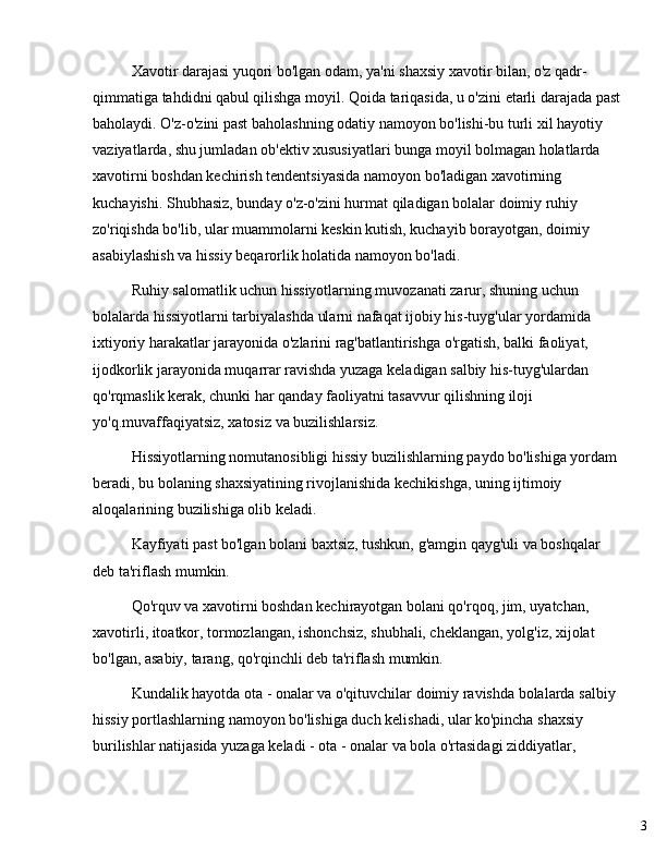 3Xavotir darajasi yuqori bo'lgan odam, ya'ni shaxsiy xavotir bilan, o'z qadr-
qimmatiga tahdidni qabul qilishga moyil. Qoida tariqasida, u o'zini etarli darajada past
baholaydi. O'z-o'zini past baholashning odatiy namoyon bo'lishi-bu turli xil hayotiy 
vaziyatlarda, shu jumladan ob'ektiv xususiyatlari bunga moyil bolmagan holatlarda 
xavotirni boshdan kechirish tendentsiyasida namoyon bo'ladigan xavotirning 
kuchayishi. Shubhasiz, bunday o'z-o'zini hurmat qiladigan bolalar doimiy ruhiy 
zo'riqishda bo'lib, ular muammolarni keskin kutish, kuchayib borayotgan, doimiy 
asabiylashish va hissiy beqarorlik holatida namoyon bo'ladi.
Ruhiy salomatlik uchun hissiyotlarning muvozanati zarur, shuning uchun 
bolalarda hissiyotlarni tarbiyalashda ularni nafaqat ijobiy his-tuyg'ular yordamida 
ixtiyoriy harakatlar jarayonida o'zlarini rag'batlantirishga o'rgatish, balki faoliyat, 
ijodkorlik jarayonida muqarrar ravishda yuzaga keladigan salbiy his-tuyg'ulardan 
qo'rqmaslik kerak, chunki har qanday faoliyatni tasavvur qilishning iloji 
yo'q.muvaffaqiyatsiz, xatosiz va buzilishlarsiz.
Hissiyotlarning nomutanosibligi hissiy buzilishlarning paydo bo'lishiga yordam
beradi, bu bolaning shaxsiyatining rivojlanishida kechikishga, uning ijtimoiy 
aloqalarining buzilishiga olib keladi.
Kayfiyati past bo'lgan bolani baxtsiz, tushkun, g'amgin qayg'uli va boshqalar 
deb ta'riflash mumkin.
Qo'rquv va xavotirni boshdan kechirayotgan bolani qo'rqoq, jim, uyatchan, 
xavotirli, itoatkor, tormozlangan, ishonchsiz, shubhali, cheklangan, yolg'iz, xijolat 
bo'lgan, asabiy, tarang, qo'rqinchli deb ta'riflash mumkin.
Kundalik hayotda ota - onalar va o'qituvchilar doimiy ravishda bolalarda salbiy 
hissiy portlashlarning namoyon bo'lishiga duch kelishadi, ular ko'pincha shaxsiy 
burilishlar natijasida yuzaga keladi - ota - onalar va bola o'rtasidagi ziddiyatlar,  