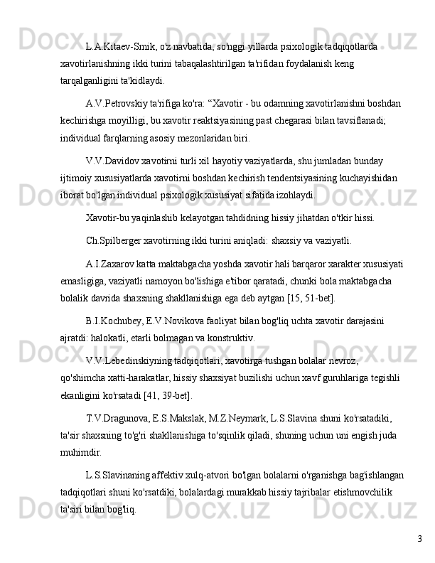 3L.A.Kitaev-Smik, o'z navbatida, so'nggi yillarda psixologik tadqiqotlarda 
xavotirlanishning ikki turini tabaqalashtirilgan ta'rifidan foydalanish keng 
tarqalganligini ta'kidlaydi.
A.V.Petrovskiy ta'rifiga ko'ra:  “ Xavotir - bu odamning xavotirlanishni boshdan 
kechirishga moyilligi, bu xavotir reaktsiyasining past chegarasi bilan tavsiflanadi; 
individual farqlarning asosiy mezonlaridan biri. 
V.V.Davidov xavotirni turli xil hayotiy vaziyatlarda, shu jumladan bunday 
ijtimoiy xususiyatlarda xavotirni boshdan kechirish tendentsiyasining kuchayishidan 
iborat bo'lgan individual psixologik xususiyat sifatida izohlaydi.
Xavotir-bu yaqinlashib kelayotgan tahdidning hissiy jihatdan o'tkir hissi. 
Ch.Spilberger xavotirning ikki turini aniqladi: shaxsiy va vaziyatli.
A.I.Zaxarov katta maktabgacha yoshda xavotir hali barqaror xarakter xususiyati
emasligiga, vaziyatli namoyon bo'lishiga e'tibor qaratadi, chunki bola maktabgacha 
bolalik davrida shaxsning shakllanishiga ega deb aytgan [15, 51-bet].
B.I.Kochubey, E.V.Novikova faoliyat bilan bog'liq uchta xavotir darajasini 
ajratdi: halokatli, etarli bolmagan va konstruktiv.
V.V.Lebedinskiyning tadqiqotlari, xavotirga tushgan bolalar nevroz, 
qo'shimcha xatti-harakatlar, hissiy shaxsiyat buzilishi uchun xavf guruhlariga tegishli 
ekanligini ko'rsatadi [41, 39-bet].
T.V.Dragunova, E.S.Makslak, M.Z.Neymark, L.S.Slavina shuni ko'rsatadiki, 
ta'sir shaxsning to'g'ri shakllanishiga to'sqinlik qiladi, shuning uchun uni engish juda 
muhimdir.
L.S.Slavinaning affektiv xulq-atvori bo'lgan bolalarni o'rganishga bag'ishlangan
tadqiqotlari shuni ko'rsatdiki, bolalardagi murakkab hissiy tajribalar etishmovchilik 
ta'siri bilan bog'liq. 