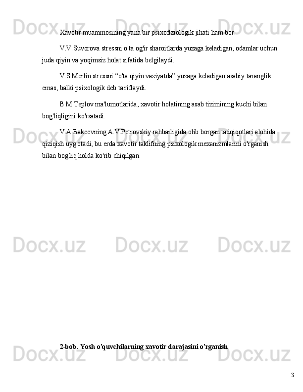 3Xavotir muammosining yana bir psixofiziologik jihati ham bor.
V.V.Suvorova stressni o'ta og'ir sharoitlarda yuzaga keladigan, odamlar uchun 
juda qiyin va yoqimsiz holat sifatida belgilaydi.
V.S.Merlin stressni  “ o'ta qiyin vaziyatda ”  yuzaga keladigan asabiy taranglik 
emas, balki psixologik deb ta'riflaydi.
B.M.Teplov ma'lumotlarida, xavotir holatining asab tizimining kuchi bilan 
bog'liqligini ko'rsatadi.
V.A.Bakeevning A.V.Petrovskiy rahbarligida olib borgan tadqiqotlari alohida 
qiziqish uyg'otadi, bu erda xavotir taklifning psixologik mexanizmlarini o'rganish 
bilan bog'liq holda ko'rib chiqilgan.
2-bob. Yosh o'quvchilarning xavotir darajasini o'rganish 