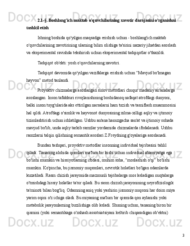 32.1-§. Boshlang'ich maktab o'quvchilarining xavotir darajasini o'rganishni
tashkil etish
Ishning boshida qo'yilgan maqsadga erishish uchun - boshlang'ich maktab 
o'quvchilarining xavotirining ularning bilim olishiga ta'sirini nazariy jihatdan asoslash
va eksperimental ravishda tekshirish uchun eksperimental tadqiqotlar o'tkazildi.
Tadqiqot ob'ekti: yosh o'quvchilarning xavotiri.
Tadqiqot davomida qo'yilgan vazifalarga erishish uchun  “ Mavjud bo'lmagan 
hayvon ”  metod tanlandi. 
Proyektiv chizmalarga asoslangan sinov metodlari chuqur madaniy an'analarga 
asoslangan. Inson tafakkuri rivojlanishining boshidanoq nafaqat atrofdagi dunyoni, 
balki inson tuyg'ularida aks ettirilgan narsalarni ham tuzish va tasniflash muammosini
hal qildi. Atrofdagi o'simlik va hayvonot dunyosining xilma-xilligi aqliy va ijtimoiy 
tizimlashtirish uchun ishlatilgan. Ushbu an'ana hanuzgacha san'at va ijtimoiy sohada 
mavjud bo'lib, unda aqliy tarkib ramzlar yordamida chizmalarda ifodalanadi. Ushbu 
ramzlarni talqin qilishning semantik asoslari Z.Freydning g'oyalariga asoslanadi.
Bundan tashqari, proyektiv metodlar insonning individual tajribasini tahlil 
qiladi. Tananing alohida qismlari ma'lum bir kishi uchun individual ahamiyatga ega 
bo'lishi mumkin va hissiyotlarning ifodasi, muhim soha,  “ moslashish o'qi ”  bo'lishi 
mumkin. Ko'pincha, bu jismoniy nuqsonlari, nevrotik holatlari bo'lgan odamlarda 
kuzatiladi. Rasm chizish jarayonida mazmunli tajribalarga mos keladigan nuqtalarga 
o'tmishdagi hissiy holatlar ta'sir qiladi. Bu rasm chizish jarayonining neyrofiziologik 
ta'minoti bilan bog'liq. Odamning aniq yoki yashirin jismoniy nuqsoni har doim miya 
yarim oqini o'z ichiga oladi. Bu miyaning ma'lum bir qismida qon aylanishi yoki 
metabolik jarayonlarning buzilishiga olib keladi. Shuning uchun, tananing biron bir 
qismini (yoki semantikaga o'xshash assotsiatsiyani keltirib chiqaradigan ob'ektni)  