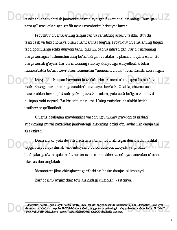 3tasvirlab, odam chizish jarayonini ta'minlaydigan funktsional tizimdagi  “ buzilgan 
zonaga ”  mos keladigan grafik tasvir maydonini beixtiyor buzadi.
Proyektiv chizmalarning talqini fan va san'atning asosini tashkil etuvchi 
tasniflash va taksonomiya bilan chambarchas bog'liq. Proyektiv chizmalarning talqini 
tadqiqotchilarga ichki dunyoni tahlil qilishni osonlashtiradigan, har bir insonning 
o'ziga xosligini tushunishni aniq ko'rsatadigan vositalar to'plamini taqdim etadi. Bu 
o'ziga xoslik g'oyasi, har bir insonning shaxsiy dunyosiga ehtiyotkorlik bilan 
munosabatda bo'lish Levi-Stros tomonidan  “ monoindividual ”  formulasida korsatilgan.
Mavjud bo'lmagan hayvonni tasvirlab, eksperiment o'zini, qiyofasini ifoda 
etadi. Shunga ko'ra, insonga xarakterli xususiyat beriladi. Odatda, chizma uchta 
taassurotdan birini qoldiradi: yoki tajovuzkor odam, yoki xafa bo'lgan va tahdid 
qilingan yoki neytral. Bu birinchi taassurot. Uning natijalari dastlabki kirish 
imtihonida qo'llaniladi.
Chizma egallagan maydonning varoqning umumiy maydoniga nisbati 
sub'ektning nuqtai nazaridan jamiyatdagi shaxsning o'zini o'zi joylashish darajasini 
aks ettiradi.
Doira shakli yoki deyarli hech narsa bilan to'ldirilmagan doiralardan tashkil 
topgan hayvon yashirish tendentsiyasini, ichki dunyoni izolyatsiya qilishni, 
boshqalarga o'zi haqida ma'lumot berishni istamaslikni va nihoyat sinovdan o'tishni 
istamaslikni anglatadi.
Ideomotor 1
 jihat chiziqlarning uzilishi va bosim darajasini izohlaydi. 
Zaif bosim (o'rgimchak to'ri shaklidagi chiziqlar) - asteniya. 
1
  Ideomotor   hodisa   -   psixologik   hodisa   bo'lib,   unda   sub'ekt   ongsiz   ravishda   harakatlar   qiladi.   Ideomotor   javob   (yoki
ideomotor refleks)  va qisqacha  IMX deb ham ataladi, bu gipnoz va psixologik tadqiqotlardagi  tushunchadir. U   “ ideo ”
(g'oya yoki aqliy vakillik) va  “ motor ”  (mushak harakati) atamalaridan kelib chiqqan. 