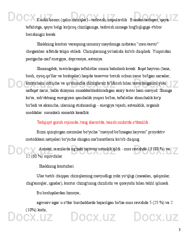 3Kuchli bosim (qalin chiziqlar) - tashvish, impulsivlik.  Bundan tashqari, qaysi 
tafsilotga, qaysi belgi ko'proq chizilganiga, tashvish nimaga bog'liqligiga e'tibor 
berishingiz kerak.
Shaklning konturi varaqning umumiy maydoniga nisbatan  “ men-tasvir ”  
chegaralari sifatida talqin etiladi. Chiziqlarning yo'nalishi ko'rib chiqiladi. Yuqoridan 
pastgacha-zaif energiya, depressiya, asteniya.
Shuningdek, tasvirlangan tafsilotlar sonini baholash kerak: faqat hayvon (tana, 
bosh, oyoq-qo'llar va boshqalar) haqida tasavvur berish uchun zarur bo'lgan narsalar, 
konturlarni ortiqcha va qo'shimcha chiziqlarsiz to'ldirish bilan tasvirlanganmi yoki 
nafaqat zarur, balki dizaynni murakkablashtiradigan saxiy tasvir ham mavjud. Shunga
ko'ra, sub'ektning energiyasi qanchalik yuqori bo'lsa, tafsilotlar shunchalik ko'p 
bo'ladi va aksincha, ularning etishmasligi - energiya tejash, asteniklik, organik 
moddalar: surunkali somatik kasallik.
Tadqiqot guruh rejimida, teng sharoitda, tanish muhitda o'tkazildi.
Bizni qiziqtirgan mezonlar bo'yicha  “ mavjud bo'lmagan hayvon ”  proyektiv 
metodikasi natijalari bo'yicha olingan ma'lumotlarni ko'rib chiqing.
. Asosan, rasmlarda og'zaki tajovuz ustunlik qildi - mos ravishda 13 (80 %) va 
12 (60 %) oquvchilar.
. Shaklning konturlari.
Ular turtib chiqqan chiziqlarning mavjudligi yoki yo'qligi (masalan, qalqonlar, 
chig'anoqlar, ignalar), kontur chizig'ining chizilishi va qorayishi bilan tahlil qilinadi.
Bu boshqalardan himoya;
agressiv-agar u o'tkir burchaklarda bajarilgan bo'lsa-mos ravishda 5 (25 %) va 2
(10%) kishi; 