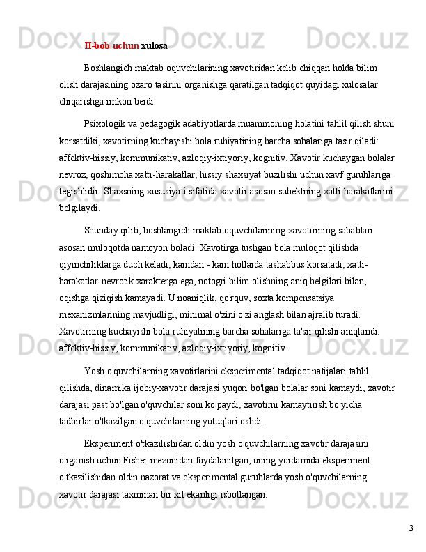 3II - bob   uchun   xulosa
Boshlangich   maktab   oquvchilarining   xavotiridan   kelib   chiqqan   holda   bilim  
olish   darajasining   ozaro   tasirini   organishga   qaratilgan   tadqiqot   quyidagi   xulosalar  
chiqarishga   imkon   berdi .
Psixologik   va   pedagogik   adabiyotlarda   muammoning   holatini   tahlil   qilish   shuni
korsatdiki ,  xavotirning   kuchayishi   bola   ruhiyatining   barcha   sohalariga   tasir   qiladi : 
affektiv - hissiy ,  kommunikativ ,  axloqiy - ixtiyoriy ,  kognitiv .  Xavotir   kuchaygan   bolalar
nevroz ,  qoshimcha   xatti - harakatlar ,  hissiy   shaxsiyat   buzilishi   uchun   xavf   guruhlariga  
tegishlidir .  Shaxsning   xususiyati   sifatida   xavotir   asosan   subektning   xatti - harakatlarini  
belgilaydi .
Shunday   qilib ,  boshlangich   maktab   oquvchilarining   xavotirining   sabablari  
asosan   muloqotda   namoyon   boladi .  Xavotirga   tushgan   bola   muloqot   qilishda  
qiyinchiliklarga   duch   keladi ,  kamdan  -  kam   hollarda   tashabbus   korsatadi ,  xatti -
harakatlar - nevrotik   xarakterga   ega ,  notogri   bilim   olishning   aniq   belgilari   bilan , 
oqishga   qiziqish   kamayadi .  U noaniqlik, qo'rquv, soxta kompensatsiya 
mexanizmlarining mavjudligi, minimal o'zini o'zi anglash bilan ajralib turadi. 
Xavotirning kuchayishi bola ruhiyatining barcha sohalariga ta'sir qilishi aniqlandi: 
affektiv-hissiy, kommunikativ, axloqiy-ixtiyoriy, kognitiv.
Yosh o'quvchilarning xavotirlarini eksperimental tadqiqot natijalari tahlil 
qilishda, dinamika ijobiy-xavotir darajasi yuqori bo'lgan bolalar soni kamaydi, xavotir
darajasi past bo'lgan o'quvchilar soni ko'paydi, xavotirni kamaytirish bo'yicha 
tadbirlar o'tkazilgan o'quvchilarning yutuqlari oshdi.
Eksperiment o'tkazilishidan oldin yosh o'quvchilarning xavotir darajasini 
o'rganish uchun Fisher mezonidan foydalanilgan, uning yordamida eksperiment 
o'tkazilishidan oldin nazorat va eksperimental guruhlarda yosh o'quvchilarning 
xavotir darajasi taxminan bir xil ekanligi isbotlangan. 