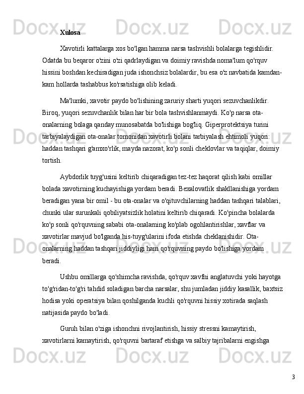 3Xulosa
Xavotirli kattalarga xos bo'lgan hamma narsa tashvishli bolalarga tegishlidir. 
Odatda bu beqaror o'zini o'zi qadrlaydigan va doimiy ravishda noma'lum qo'rquv 
hissini boshdan kechiradigan juda ishonchsiz bolalardir, bu esa o'z navbatida kamdan-
kam hollarda tashabbus ko'rsatishiga olib keladi.
Ma'lumki, xavotir paydo bo'lishining zaruriy sharti yuqori sezuvchanlikdir. 
Biroq, yuqori sezuvchanlik bilan har bir bola tashvishlanmaydi. Ko'p narsa ota-
onalarning bolaga qanday munosabatda bo'lishiga bog'liq. Giperprotektsiya turini 
tarbiyalaydigan ota-onalar tomonidan xavotirli bolani tarbiyalash ehtimoli yuqori: 
haddan tashqari g'amxo'rlik, mayda nazorat, ko'p sonli cheklovlar va taqiqlar, doimiy 
tortish.
Aybdorlik tuyg'usini keltirib chiqaradigan tez-tez haqorat qilish kabi omillar 
bolada xavotirning kuchayishiga yordam beradi. Bexalovatlik shakllanishiga yordam 
beradigan yana bir omil - bu ota-onalar va o'qituvchilarning haddan tashqari talablari, 
chunki ular surunkali qobiliyatsizlik holatini keltirib chiqaradi. Ko'pincha bolalarda 
ko'p sonli qo'rquvning sababi ota-onalarning ko'plab ogohlantirishlar, xavflar va 
xavotirlar mavjud bo'lganda his-tuyg'ularini ifoda etishda cheklanishidir. Ota-
onalarning haddan tashqari jiddiyligi ham qo'rquvning paydo bo'lishiga yordam 
beradi.
Ushbu omillarga qo'shimcha ravishda, qo'rquv xavfni anglatuvchi yoki hayotga 
to'g'ridan-to'g'ri tahdid soladigan barcha narsalar, shu jumladan jiddiy kasallik, baxtsiz
hodisa yoki operatsiya bilan qoshilganda kuchli qo'rquvni hissiy xotirada saqlash 
natijasida paydo bo'ladi.
Guruh bilan o'ziga ishonchni rivojlantirish, hissiy stressni kamaytirish, 
xavotirlarni kamaytirish, qo'rquvni bartaraf etishga va salbiy tajribalarni engishga