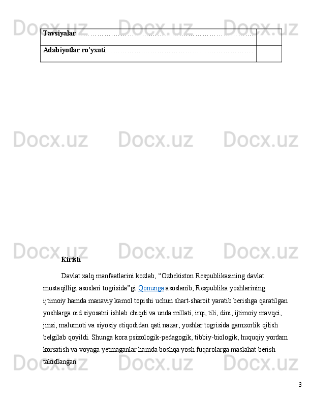 3Tavsiyalar …………… . …………… . …………… . ……………………… .
Adabiyotlar ro'yxati …………… . ………………………… . …………… .
Kirish
Davlat xalq manfaatlarini kozlab,  “ Ozbekiston Respublikasining davlat 
mustaqilligi asoslari togrisida ” gi   Qonunga   asoslanib, Respublika yoshlarining 
ijtimoiy hamda manaviy kamol topishi uchun shart-sharoit yaratib berishga qaratilgan
yoshlarga oid siyosatni ishlab chiqdi va unda millati, irqi, tili, dini, ijtimoiy mavqei, 
jinsi, malumoti va siyosiy etiqodidan qati nazar, yoshlar togrisida gamxorlik qilish 
belgilab qoyildi. Shunga kora psixologik-pedagogik, tibbiy-biologik, huquqiy yordam
korsatish va voyaga yetmaganlar hamda boshqa yosh fuqarolarga maslahat berish 
takidlangan. 