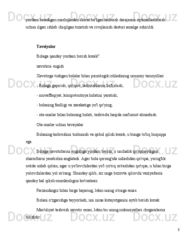 3yordam beradigan mashqlardan iborat bo'lgan tashvish darajasini optimallashtirish 
uchun ilgari ishlab chiqilgan tuzatish va rivojlanish dasturi amalga oshirildi.
Tavsiyalar
Bolaga qanday yordam berish kerak?
xavotirni engish
Xavotirga tushgan bolalar bilan psixologik ishlashning umumiy tamoyillari
- Bolaga gapirish, qo'rquv, tashvishlarini bo'lishish;
- muvaffaqiyat, kompetentsiya holatini yaratish;
- bolaning faolligi va xarakatiga yo'l qo'ying;
- ota-onalar bilan bolaning holati, tashvishi haqida ma'lumot almashish.
Ota-onalar uchun tavsiyalar
Bolaning tashvishini tushunish va qabul qilish kerak, u bunga to'liq huquqqa 
ega.
Bolaga xavotirlarini engishga yordam berish, u unchalik qo'rqmaydigan 
sharoitlarni yaratishni anglatadi. Agar bola qorong'ida uxlashdan qo'rqsa, yorug'lik 
ostida uxlab qolsin, agar u yo'lovchilardan yo'l-yo'riq so'rashdan qo'rqsa, u bilan birga
yolovchilardan yol so'rang. Shunday qilib, siz unga bezovta qiluvchi vaziyatlarni 
qanday hal qilish mumkinligini ko'rsatasiz.
Farzandingiz bilan birga bajaring, lekin uning o'rniga emas.
Bolani o'zgarishga tayyorlash, uni nima kutayotganini aytib berish kerak.
Mas'uliyat tashvish xavotir emas, lekin bu uning imkoniyatlari chegaralarini 
bilishdir. 