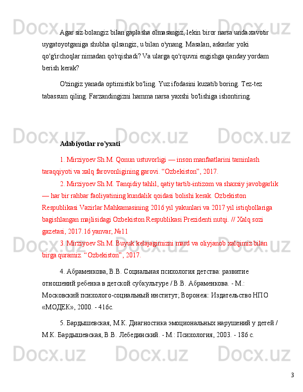 3Agar siz bolangiz bilan gaplasha olmasangiz, lekin biror narsa unda xavotir 
uygatoyotganiga shubha qilsangiz, u bilan o'ynang. Masalan, askarlar yoki 
qo'g'irchoqlar nimadan qo'rqishadi? Va ularga qo'rquvni engishga qanday yordam 
berish kerak?
O'zingiz yanada optimistik bo'ling. Yuz ifodasini kuzatib boring. Tez-tez 
tabassum qiling. Farzandingizni hamma narsa yaxshi bo'lishiga ishontiring.
Adabiyotlar ro'yxati
1. Mirziyoev Sh.M. Qonun ustuvorligi  —  inson manfaatlarini taminlash 
taraqqiyoti va xalq farovonligining garovi.  “ Ozbekiston ” , 2017. 
2. Mirziyoev Sh.M. Tanqidiy tahlil, qatiy tartib-intizom va shaxsiy javobgarlik 
—  har bir rahbar faoliyatining kundalik qoidasi bolishi kerak. Ozbekiston 
Respublikasi Vazirlar Mahkamasining 2016 yil yakunlari va 2017 yil istiqbollariga 
bagishlangan majlisidagi Ozbekiston Respublikasi Prezidenti nutqi. // Xalq sozi 
gazetasi, 2017.16 yanvar,  № 11 
3. Mirziyoev Sh.M. Buyuk kelajagimizni mard va oliyjanob xalqimiz bilan 
birga quramiz.  “ Ozbekiston ” , 2017.
4. Абраменкова, В.В. Социальная психология  детства: развитие 
отношений ребенка в детской субкультуре / В.В. Абраменкова. - М.: 
Московский психолого-социальный институт; Воронеж: Издательство НПО 
«МОДЕК», 2000. - 416с.
5. Бардышевская, М.К. Диагностика эмоциональных нарушений у детей / 
М.К. Бардышевская, В.В. Лебединский. - М.: Психология, 2003. - 186 с. 