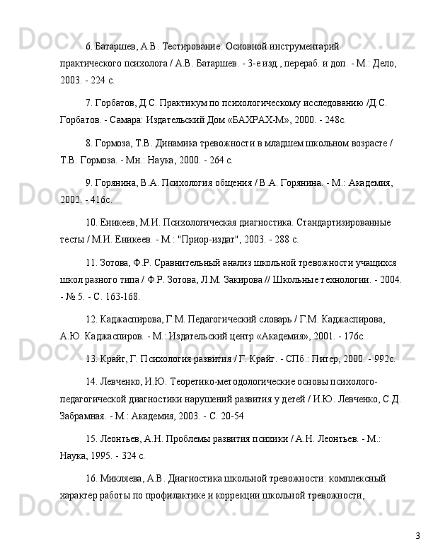 36. Батаршев, А.В. Тестирование: Основной инструментарий 
практического психолога / А.В. Батаршев. - 3-е изд., перераб. и доп. - М.: Дело, 
2003. - 224 с.
7. Горбатов, Д.С. Практикум по психологическому исследованию /Д.С. 
Горбатов. - Самара: Издательский Дом «БАХРАХ-М», 2000. - 248с.
8. Гормоза, Т.В. Динамика тревожности в младшем школьном возрасте / 
Т.В. Гормоза. - Мн.: Наука, 2000. - 264 с.
9. Горянина, В.А. Психология общения / В.А. Горянина. - М.: Академия, 
2002. - 416с.
10. Еникев, М.И. Психологическая диагностика. Стандартизированные 
тесты / М.И. Еникев. - М.: "Приор-издат", 2003. - 288 с.
11. Зотова, Ф.Р. Сравнительный анализ школьной тревожности учащихся 
школ разного типа / Ф.Р. Зотова, Л.М. Закирова // Школьные технологии. - 2004.
-  №  5. - С. 163-168.
12. Каджаспирова, Г.М. Педагогический словарь / Г.М. Каджаспирова, 
А.Ю. Каджаспиров. - М.: Издательский центр «Академия», 2001. - 176с.
13. Крайг, Г. Психология развития / Г. Крайг. - СПб.: Питер, 2000. - 992с.
14. Левченко, И.Ю. Теоретико-методологические основы психолого-
педагогической диагностики нарушений развития у детей / И.Ю. Левченко, С.Д.
Забрамная. - М.: Академия, 2003. - С. 20-54
15. Леонтьев, А.Н. Проблемы развития психики / А.Н. Леонтьев. - М.: 
Наука, 1995. - 324 с.
16. Микляева, А.В. Диагностика школьной тревожности: комплексный 
характер работы по профилактике и коррекции школьной тревожности,  