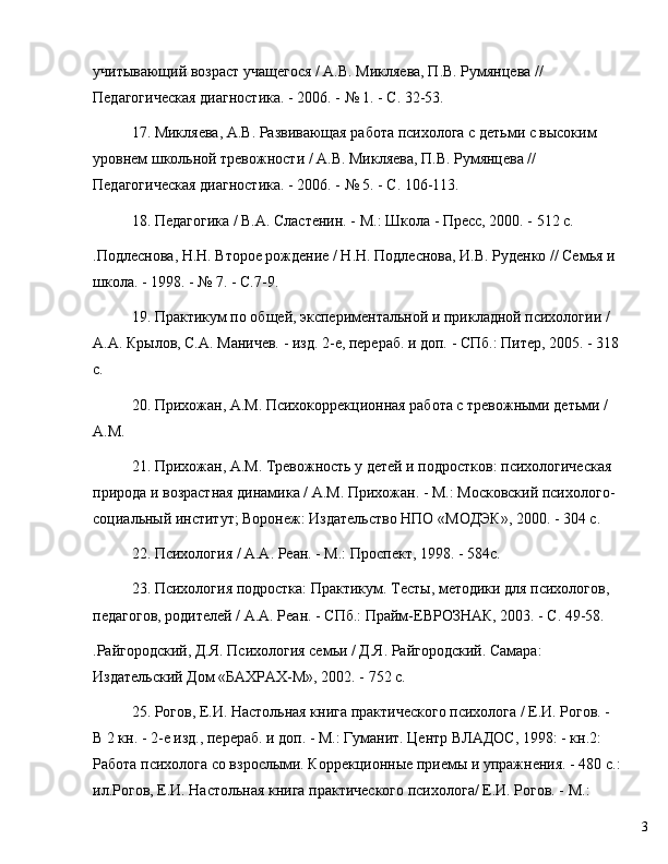3учитывающий возраст учащегося / А.В. Микляева, П.В. Румянцева // 
Педагогическая диагностика. - 2006. -  №  1. - С. 32-53.
17. Микляева, А.В. Развивающая работа психолога с детьми с высоким 
уровнем школьной тревожности / А.В. Микляева, П.В. Румянцева // 
Педагогическая диагностика. - 2006. -  №  5. - С. 106-113.
18. Педагогика / В.А. Сластенин. - М.: Школа - Пресс, 2000. - 512 с.
.Подлеснова, Н.Н. Второе рождение / Н.Н. Подлеснова, И.В. Руденко // Семья и 
школа. - 1998. -  №  7. - С.7-9.
19. Практикум по общей, экспериментальной и прикладной психологии / 
А.А. Крылов, С.А. Маничев. - изд. 2-е, перераб. и доп. - СПб.: Питер, 2005. - 318
с.
20. Прихожан, А.М. Психокоррекционная работа с тревожными детьми / 
А.М. 
21. Прихожан, A.M. Тревожность у детей и подростков: психологическая 
природа и возрастная динамика / А.М. Прихожан. - М.: Московский психолого-
социальный институт; Воронеж: Издательство НПО «МОДЭК», 2000. - 304 с.
22. Психология / А.А. Реан. - М.: Проспект, 1998. - 584с.
23. Психология подростка: Практикум. Тесты, методики для психологов, 
педагогов, родителей / А.А. Реан. - СПб.: Прайм-ЕВРОЗНАК, 2003. - С. 49-58.
.Райгородский, Д.Я. Психология семьи / Д.Я. Райгородский. Самара: 
Издательский Дом «БАХРАХ-М», 2002. - 752 с.
25. Рогов, Е.И. Настольная книга практического психолога / Е.И. Рогов. - 
В 2 кн. - 2-е изд., перераб. и доп. - М.: Гуманит. Центр ВЛАДОС, 1998: - кн.2: 
Работа психолога со взрослыми. Коррекционные приемы и упражнения. - 480 с.:
ил.Рогов, Е.И. Настольная книга практического психолога/ Е.И. Рогов. - М.:
