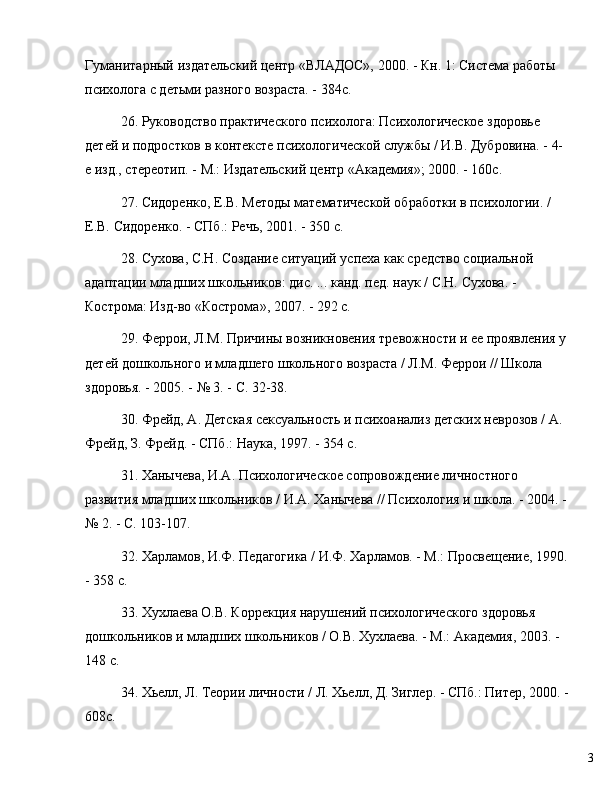 3Гуманитарный издательский центр «ВЛАДОС», 2000. - Кн. 1: Система работы 
психолога с детьми разного возраста. - 384с.
26. Руководство практического психолога: Психологическое здоровье 
детей и подростков в контексте психологической службы / И.В. Дубровина. - 4-
е изд., стереотип. - М.: Издательский центр «Академия»; 2000. - 160с.
27. Сидоренко, Е.В. Методы математической обработки в психологии. / 
Е.В. Сидоренко. - СПб.: Речь, 2001. - 350 с.
28. Сухова, С.Н. Создание ситуаций успеха как средство социальной 
адаптации младших школьников: дис. ... канд. пед. наук / С.Н. Сухова. - 
Кострома: Изд-во «Кострома», 2007. - 292 с.
29. Феррои, Л.М. Причины возникновения тревожности и е проявления у
детей дошкольного и младшего школьного возраста / Л.М. Феррои // Школа 
здоровья. - 2005. -  №  3. - С. 32-38.
30. Фрейд, А. Детская сексуальность и психоанализ детских неврозов / А. 
Фрейд, З. Фрейд. - СПб.: Наука, 1997. - 354 с.
31. Ханычева, И.А. Психологическое сопровождение личностного 
развития младших школьников / И.А. Ханычева // Психология и школа. - 2004. -
№  2. - С. 103-107.
32. Харламов, И.Ф. Педагогика / И.Ф. Харламов. - М.: Просвещение, 1990.
- 358 с.
33. Хухлаева О.В. Коррекция нарушений психологического здоровья 
дошкольников и младших школьников / О.В. Хухлаева. - М.: Академия, 2003. - 
148 с.
34. Хьелл, Л. Теории личности / Л. Хьелл, Д. Зиглер. - СПб.: Питер, 2000. -
608с.