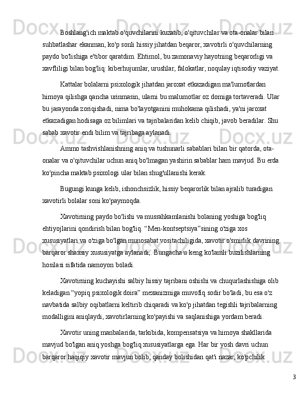 3Boshlang'ich maktab o'quvchilarini kuzatib, o'qituvchilar va ota-onalar bilan 
suhbatlashar ekanman, ko'p sonli hissiy jihatdan beqaror, xavotirli o'quvchilarning 
paydo bo'lishiga e'tibor qaratdim. Ehtimol, bu zamonaviy hayotning beqarorligi va 
xavfliligi bilan bog'liq: kiberhujumlar, urushlar, falokatlar, noqulay iqtisodiy vaziyat.
Kattalar bolalarni psixologik jihatdan jaroxat etkazadigan ma'lumotlardan 
himoya qilishga qancha urinmasin, ularni bu malumotlar oz domiga tortaveradi. Ular 
bu jarayonda zoriqishadi, nima bo'layotganini muhokama qilishadi, ya'ni jaroxat 
etkazadigan hodisaga oz bilimlari va tajribalaridan kelib chiqib, javob beradilar. Shu 
sabab xavotir endi bilim va tajribaga aylanadi.
Ammo tashvishlanishning aniq va tushunarli sabablari bilan bir qatorda, ota-
onalar va o'qituvchilar uchun aniq bo'lmagan yashirin sabablar ham mavjud. Bu erda 
ko'pincha maktab psixologi ular bilan shug'ullanishi kerak.
Bugungi kunga kelib, ishonchsizlik, hissiy beqarorlik bilan ajralib turadigan 
xavotirli bolalar soni ko'paymoqda.
Xavotirning paydo bo'lishi va musrahkamlanishi bolaning yoshiga bog'liq 
ehtiyojlarini qondirish bilan bog'liq.  “ Men-kontseptsiya ” sining o'ziga xos 
xususiyatlari va o'ziga bo'lgan munosabat vositachiligida, xavotir o'smirlik davrining 
barqaror shaxsiy xususiyatga aylanadi,. Bungacha u keng ko'lamli buzilishlarning 
hosilasi sifatida namoyon boladi.
Xavotirning kuchayishi salbiy hissiy tajribani oshishi va chuqurlashishiga olib 
keladigan  “ yopiq psixologik doira ”  mexanizmiga muvofiq sodir bo'ladi, bu esa o'z 
navbatida salbiy oqibatlarni keltirib chiqaradi va ko'p jihatdan tegishli tajribalarning 
modalligini aniqlaydi, xavotirlarning ko'payishi va saqlanishiga yordam beradi.
Xavotir uning manbalarida, tarkibida, kompensatsiya va himoya shakllarida 
mavjud bo'lgan aniq yoshga bog'liq xususiyatlarga ega. Har bir yosh davri uchun 
barqaror haqiqiy xavotir mavjun bolib, qanday bolishidan qat'i nazar, ko'pchilik  