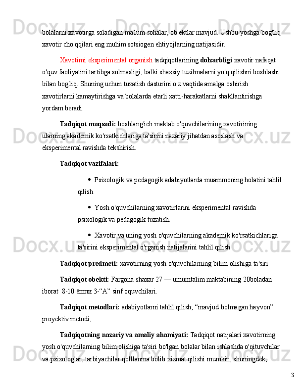 3bolalarni xavotirga soladigan ma'lum sohalar, ob'ektlar mavjud. Ushbu yoshga bog'liq
xavotir cho'qqilari eng muhim sotsiogen ehtiyojlarning natijasidir.
Xavotirni eksperimental organish  tadqiqotlarining  dolzarbligi  xavotir nafaqat 
o'quv faoliyatini tartibga solmasligi, balki shaxsiy tuzilmalarni yo'q qilishni boshlashi 
bilan bog'liq. Shuning uchun tuzatish dasturini o'z vaqtida amalga oshirish 
xavotirlarni kamaytirishga va bolalarda etarli xatti-harakatlarni shakllantirishga 
yordam beradi.
Tadqiqot maqsadi:  boshlang'ich maktab o'quvchilarining xavotirining 
ularning akademik ko'rsatkichlariga ta'sirini nazariy jihatdan asoslash va 
eksperimental ravishda tekshirish.
Tadqiqot vazifalari:
 Psixologik va pedagogik adabiyotlarda muammoning holatini tahlil
qilish.
 Yosh o'quvchilarning xavotirlarini eksperimental ravishda 
psixologik va pedagogik tuzatish.
 Xavotir va uning yosh o'quvchilarning akademik ko'rsatkichlariga 
ta'sirini eksperimental o'rganish natijalarini tahlil qilish.
Tadqiqot predmeti:  xavotirning yosh o'quvchilarning bilim olishiga ta'siri
Tadqiqot obekti:  Fargona shaxar 27  —  umumtalim maktabining 20boladan 
iborat   8-10 ёшли  3- “ A ”  sinf   oquvchilari.
Tadqiqot metodlari:  adabiyotlarni tahlil qilish;  “ mavjud bolmagan hayvon ”  
proyektiv metodi;
Tadqiqotning   nazariy   va   amaliy ahamiyati:  Tadqiqot natijalari  xavotirning 
yosh o'quvchilarning bilim olishiga ta'siri  bo'lgan bolalar bilan ishlashda o'qituvchilar 
va psixologlar, tarbiyachilar qolllanma bolib xizmat qilishi mumkin, shuningdek,