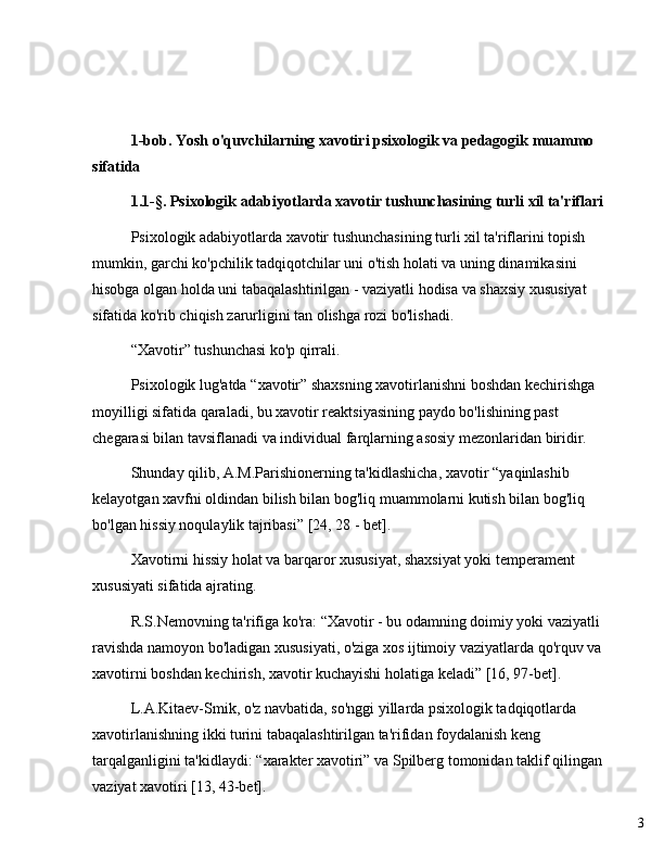 31-bob. Yosh o'quvchilarning xavotiri psixologik va pedagogik muammo 
sifatida
1.1-§. Psixologik adabiyotlarda xavotir tushunchasining turli xil ta'riflari
Psixologik adabiyotlarda xavotir tushunchasining turli xil ta'riflarini topish 
mumkin, garchi ko'pchilik tadqiqotchilar uni o'tish holati va uning dinamikasini 
hisobga olgan holda uni tabaqalashtirilgan - vaziyatli hodisa va shaxsiy xususiyat 
sifatida ko'rib chiqish zarurligini tan olishga rozi bo'lishadi.
“ Xavotir ”  tushunchasi ko'p qirrali.
Psixologik lug'atda  “ xavotir ”  shaxsning xavotirlanishni boshdan kechirishga 
moyilligi sifatida qaraladi, bu xavotir reaktsiyasining paydo bo'lishining past 
chegarasi bilan tavsiflanadi va individual farqlarning asosiy mezonlaridan biridir.
Shunday qilib, A.M.Parishionerning ta'kidlashicha, xavotir  “ yaqinlashib 
kelayotgan xavfni oldindan bilish bilan bog'liq muammolarni kutish bilan bog'liq 
bo'lgan hissiy noqulaylik tajribasi ”  [24, 28 - bet].
Xavotirni hissiy holat va barqaror xususiyat, shaxsiyat yoki temperament 
xususiyati sifatida ajrating.
R.S.Nemovning ta'rifiga ko'ra:  “ Xavotir - bu odamning doimiy yoki vaziyatli 
ravishda namoyon bo'ladigan xususiyati, o'ziga xos ijtimoiy vaziyatlarda qo'rquv va 
xavotirni boshdan kechirish, xavotir kuchayishi holatiga keladi ”  [16, 97-bet].
L.A.Kitaev-Smik, o'z navbatida, so'nggi yillarda psixologik tadqiqotlarda 
xavotirlanishning ikki turini tabaqalashtirilgan ta'rifidan foydalanish keng 
tarqalganligini ta'kidlaydi:  “ xarakter xavotiri ”  va Spilberg tomonidan taklif qilingan 
vaziyat xavotiri [13, 43-bet]. 