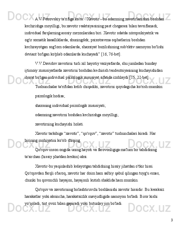 3A.V.Petrovskiy ta'rifiga ko'ra:  “ Xavotir - bu odamning xavotirlanishni boshdan 
kechirishga moyilligi, bu xavotir reaktsiyasining past chegarasi bilan tavsiflanadi; 
individual farqlarning asosiy mezonlaridan biri. Xavotir odatda nöropsikiyatrik va 
og'ir somatik kasalliklarda, shuningdek, psixotravma oqibatlarini boshdan 
kechirayotgan sog'lom odamlarda, shaxsiyat buzilishining sub'ektiv namoyon bo'lishi 
deviant bo'lgan ko'plab odamlarda kuchayadi ”  [16, 76-bet].
V.V.Davidov xavotirni turli xil hayotiy vaziyatlarda, shu jumladan bunday 
ijtimoiy xususiyatlarda xavotirni boshdan kechirish tendentsiyasining kuchayishidan 
iborat bo'lgan individual psixologik xususiyat sifatida izohlaydi [15, 22-bet].
Tushunchalar ta'rifidan kelib chiqadiki, xavotirni quyidagicha ko'rish mumkin:
psixologik hodisa;
shaxsning individual psixologik xususiyati;
odamning xavotirni boshdan kechirishga moyilligi;
xavotirning kuchayishi holati.
Xavotir tarkibiga  “ xavotir ” ,  “ qo'rquv ” ,  “ xavotir ”  tushunchalari kiradi. Har 
birining mohiyatini ko'rib chiqing.
Qo'rquv-inson ongida uning hayoti va farovonligiga ma'lum bir tahdidning 
ta'sirchan (hissiy jihatdan keskin) aksi.
Xavotir-bu yaqinlashib kelayotgan tahdidning hissiy jihatdan o'tkir hissi. 
Qo'rquvdan farqli o'laroq, xavotir har doim ham salbiy qabul qilingan tuyg'u emas, 
chunki bu quvonchli hayajon, hayajonli kutish shaklida ham mumkin.
Qo'rquv va xavotirning birlashtiruvchi boshlanishi xavotir hissidir. Bu keraksiz 
harakatlar yoki aksincha, harakatsizlik mavjudligida namoyon bo'ladi. Biror kishi 
yo'qoladi, tint ovoz bilan gapiradi yoki butunlay jim bo'ladi. 