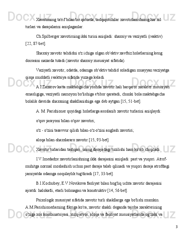 3Xavotirning ta'rif bilan bir qatorda, tadqiqotchilar xavotirlanishning har xil 
turlari va darajalarini aniqlaganlar.
Ch.Spilberger xavotirning ikki turini aniqladi: shaxsiy va vaziyatli (reaktiv) 
[22, 87-bet].
Shaxsiy xavotir tahdidni o'z ichiga olgan ob'ektiv xavfsiz holatlarning keng 
doirasini nazarda tutadi (xavotir shaxsiy xususiyat sifatida).
Vaziyatli xavotir, odatda, odamga ob'ektiv tahdid soladigan muayyan vaziyatga
qisqa muddatli reaktsiya sifatida yuzaga keladi.
A.I.Zaxarov katta maktabgacha yoshda xavotir hali barqaror xarakter xususiyati
emasligiga, vaziyatli namoyon bo'lishiga e'tibor qaratadi, chunki bola maktabgacha 
bolalik davrida shaxsning shakllanishiga ega deb aytgan [15, 51-bet].
A. M. Parishioner quyidagi holatlarga asoslanib xavotir turlarini aniqlaydi:
o'quv jarayoni bilan-o'quv xavotiri;
o'z - o'zini tasavvur qilish bilan-o'z-o'zini anglash xavotiri;
aloqa bilan-shaxslararo xavotir [15, 93-bet].
Xavotir turlaridan tashqari, uning darajadagi tuzilishi ham ko'rib chiqiladi.
I.V.Imedadze xavotirlanishning ikki darajasini aniqladi: past va yuqori. Atrof-
muhitga normal moslashish uchun past daraja talab qilinadi va yuqori daraja atrofdagi
jamiyatda odamga noqulaylik tug'diradi [17, 33-bet].
B.I.Kochubey, E.V.Novikova faoliyat bilan bog'liq uchta xavotir darajasini 
ajratdi: halokatli, etarli bolmagan va konstruktiv [14, 56-bet].
Psixologik xususiyat sifatida xavotir turli shakllarga ega bo'lishi mumkin. 
A.M.Parishionerlarning fikriga ko'ra, xavotir shakli deganda tajriba xarakterining 
o'ziga xos kombinatsiyasi, xulq-atvor, aloqa va faoliyat xususiyatlarida og'zaki va  